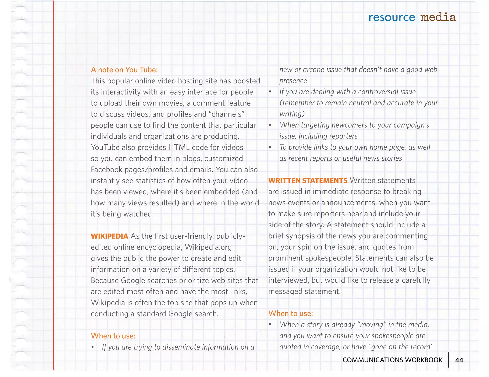 A note on You Tube:
This popular online video hosting site has boosted
its interactivity with an easy interface for people
to upload their own movies, a comment feature
to discuss videos, and profiles and “channels”
people can use to find the content that particular
individuals and organizations are producing.
YouTube also provides HTML code for videos
so you can embed them in blogs, customized
Facebook pages/profiles and emails. You can also
instantly see statistics of how often your video
has been viewed, where it’s been embedded (and
how many views resulted) and where in the world
it’s being watched.
WIKIPEDIA As the first user-friendly, publiclyedited online encyclopedia, Wikipedia.org
gives the public the power to create and edit
information on a variety of different topics.
Because Google searches prioritize web sites that
are edited most often and have the most links,
Wikipedia is often the top site that pops up when
conducting a standard Google search.

When to use:
•	 If you are trying to disseminate information on a

new or arcane issue that doesn’t have a good web
presence
•	 If you are dealing with a controversial issue
(remember to remain neutral and accurate in your
writing)
•	 When targeting newcomers to your campaign’s
issue, including reporters
•	 To provide links to your own home page, as well
as recent reports or useful news stories
WRITTEN STATEMENTS Written statements
are issued in immediate response to breaking
news events or announcements, when you want
to make sure reporters hear and include your
side of the story. A statement should include a
brief synopsis of the news you are commenting
on, your spin on the issue, and quotes from
prominent spokespeople. Statements can also be
issued if your organization would not like to be
interviewed, but would like to release a carefully
messaged statement.

When to use:
•	 When a story is already “moving” in the media,
and you want to ensure your spokespeople are
quoted in coverage, or have “gone on the record”
COMMUNICATIONS WORKBOOK

44

 