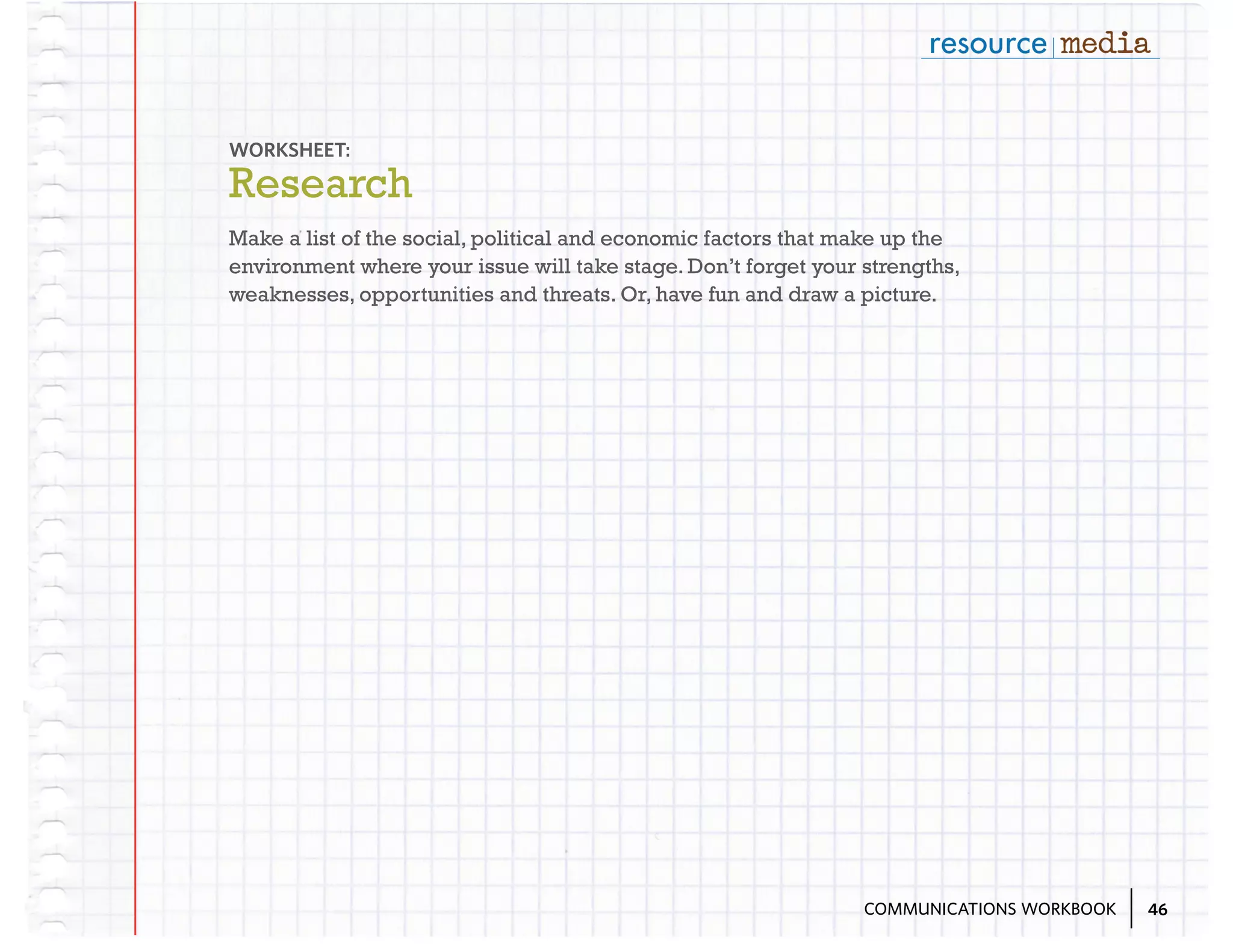 WORKSHEET:

Research
Make a list of the social, political and economic factors that make up the
environment where your issue will take stage. Don’t forget your strengths,
weaknesses, opportunities and threats. Or, have fun and draw a picture.

COMMUNICATIONS WORKBOOK

46

 