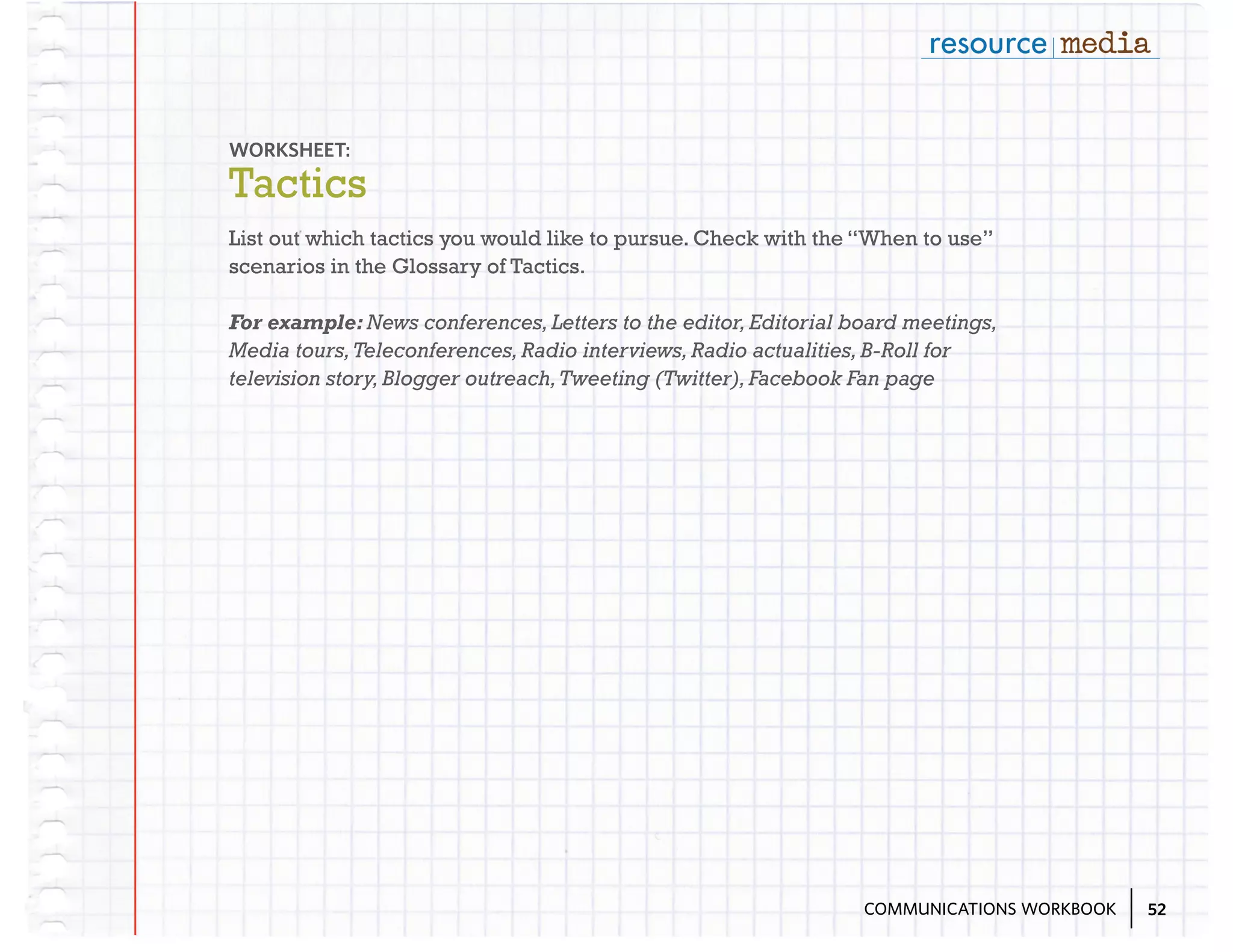 WORKSHEET:

Tactics
List out which tactics you would like to pursue. Check with the “When to use”
scenarios in the Glossary of Tactics.
For example: News conferences, Letters to the editor, Editorial board meetings,
Media tours, Teleconferences, Radio interviews, Radio actualities, B-Roll for
television story, Blogger outreach, Tweeting (Twitter), Facebook Fan page

COMMUNICATIONS WORKBOOK

52

 