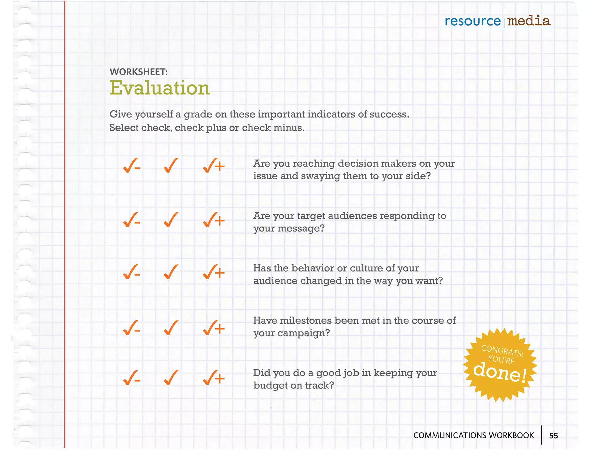 WORKSHEET:

Evaluation
Give yourself a grade on these important indicators of success.
Select check, check plus or check minus.

3
-

3 3
+

Are you reaching decision makers on your
issue and swaying them to your side?

3
-

3 3
+

Are your target audiences responding to
your message?

3
-

3 3
+

Has the behavior or culture of your
audience changed in the way you want?

+
3 3

Have milestones been met in the course of
your campaign?

3
-

CONGR
ATS
YOU’RE !

3
-

+
3 3

Did you do a good job in keeping your
budget on track?

done!

COMMUNICATIONS WORKBOOK

55

 