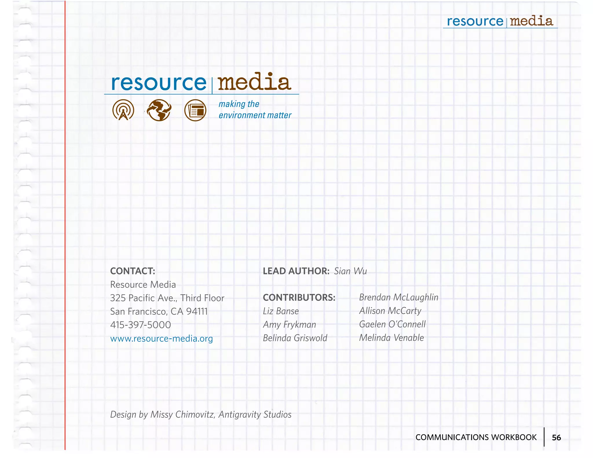 CONTACT:
Resource Media
325 Pacific Ave., Third Floor
San Francisco, CA 94111
415-397-5000
www.resource-media.org

LEAD AUTHOR: Sian Wu
CONTRIBUTORS:
Liz Banse
Amy Frykman
Belinda Griswold

Brendan McLaughlin
Allison McCarty
Gaelen O’Connell
Melinda Venable

Design by Missy Chimovitz, Antigravity Studios
COMMUNICATIONS WORKBOOK

56

 