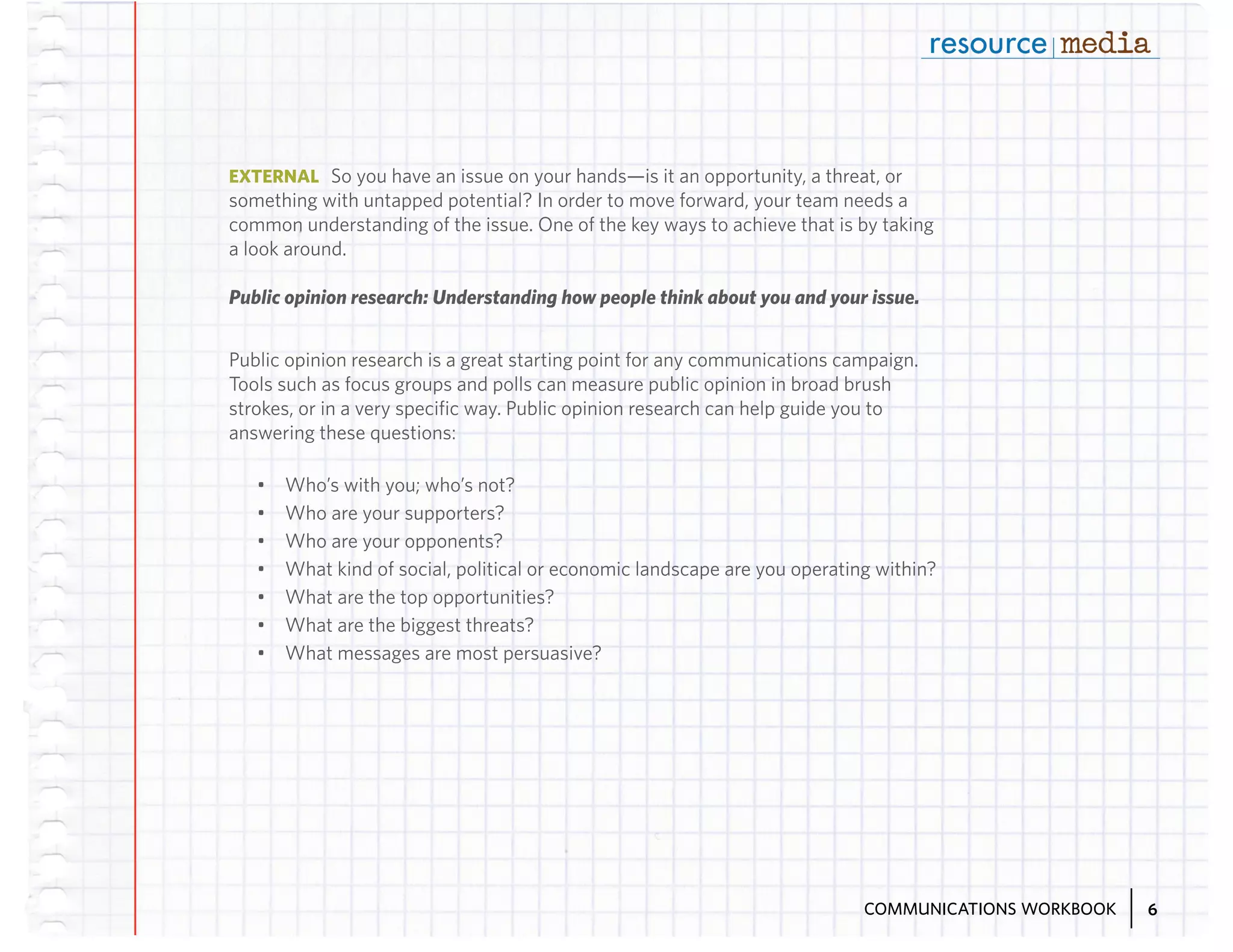 EXTERNAL So you have an issue on your hands—is it an opportunity, a threat, or

something with untapped potential? In order to move forward, your team needs a
common understanding of the issue. One of the key ways to achieve that is by taking
a look around.
Public opinion research: Understanding how people think about you and your issue.
Public opinion research is a great starting point for any communications campaign.
Tools such as focus groups and polls can measure public opinion in broad brush
strokes, or in a very specific way. Public opinion research can help guide you to
answering these questions:
•	
•	
•	
•	
•	
•	
•	

Who’s with you; who’s not?
Who are your supporters?
Who are your opponents?
What kind of social, political or economic landscape are you operating within?
What are the top opportunities?
What are the biggest threats?
What messages are most persuasive?

COMMUNICATIONS WORKBOOK

6

 
