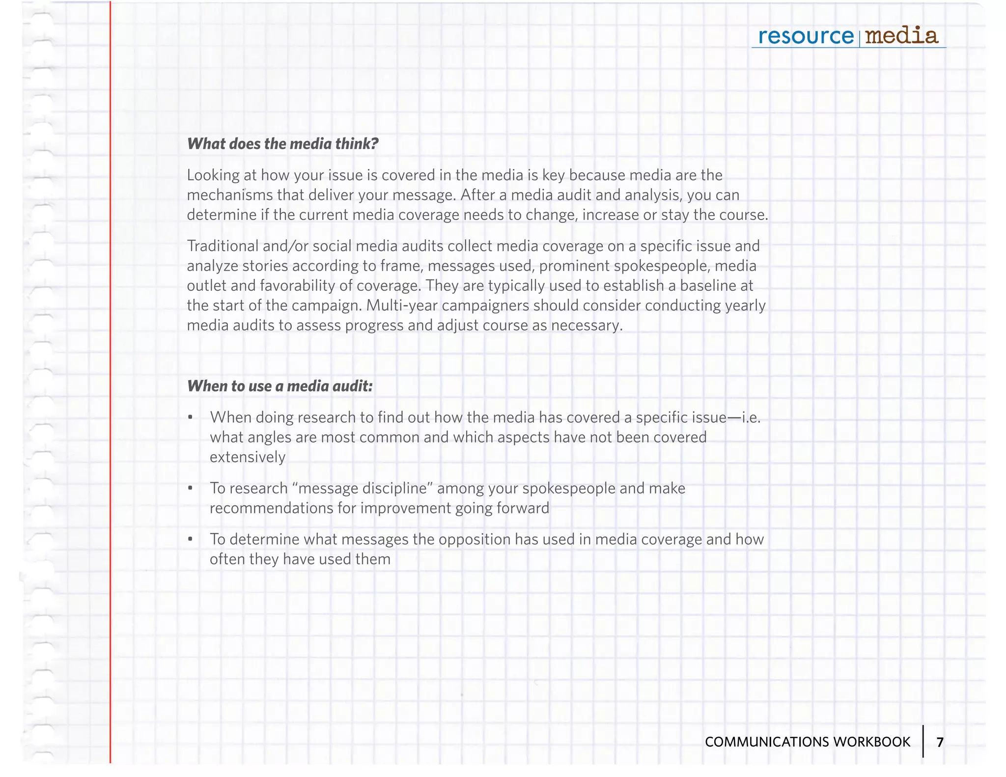 What does the media think?
Looking at how your issue is covered in the media is key because media are the
mechanisms that deliver your message. After a media audit and analysis, you can
determine if the current media coverage needs to change, increase or stay the course.
Traditional and/or social media audits collect media coverage on a specific issue and
analyze stories according to frame, messages used, prominent spokespeople, media
outlet and favorability of coverage. They are typically used to establish a baseline at
the start of the campaign. Multi-year campaigners should consider conducting yearly
media audits to assess progress and adjust course as necessary.

When to use a media audit:
•	 When doing research to find out how the media has covered a specific issue—i.e.
what angles are most common and which aspects have not been covered
extensively
•	 To research “message discipline” among your spokespeople and make
recommendations for improvement going forward
•	 To determine what messages the opposition has used in media coverage and how
often they have used them

COMMUNICATIONS WORKBOOK

7

 