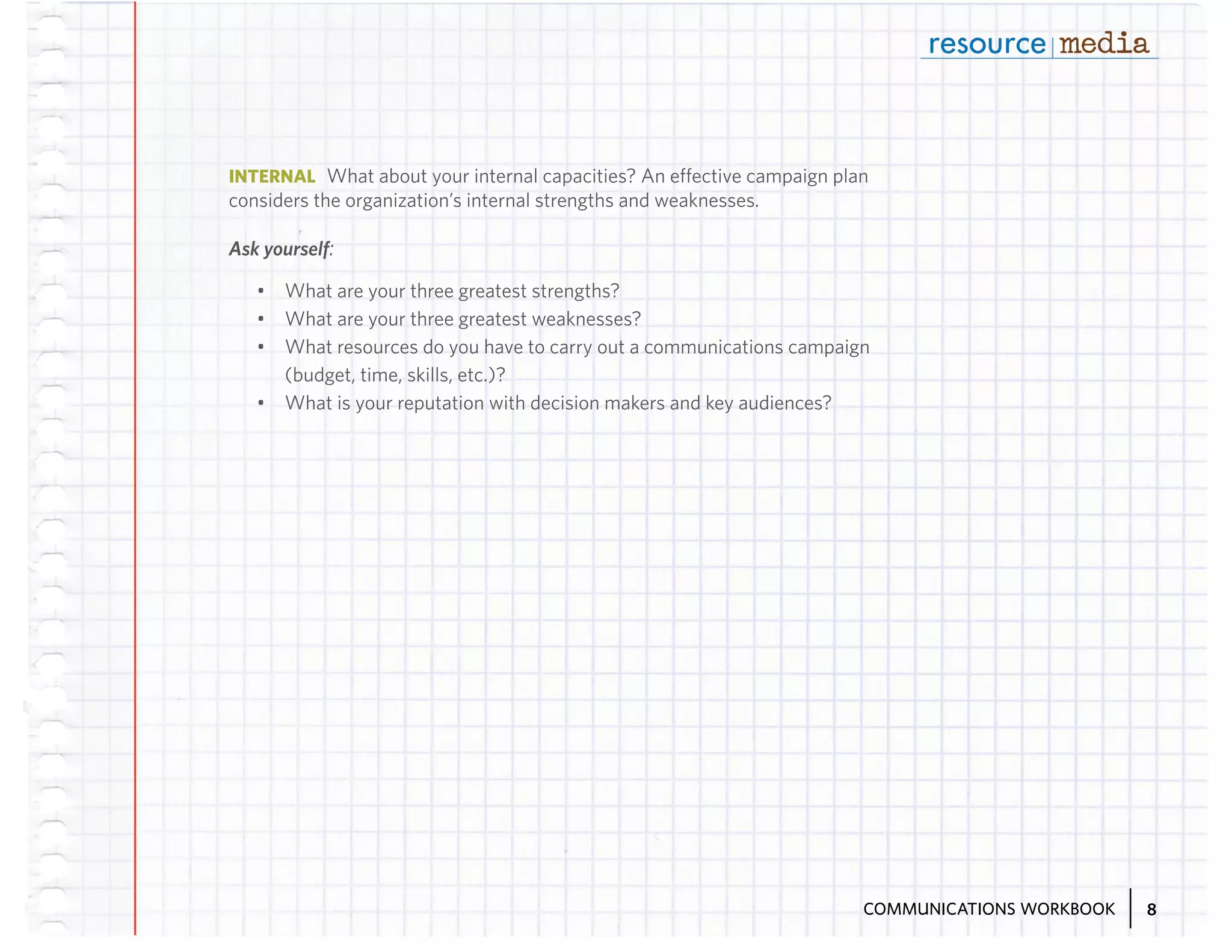 INTERNAL What about your internal capacities? An effective campaign plan

considers the organization’s internal strengths and weaknesses.
Ask yourself:
•	 What are your three greatest strengths?
•	 What are your three greatest weaknesses?
•	 What resources do you have to carry out a communications campaign
(budget, time, skills, etc.)?
•	 What is your reputation with decision makers and key audiences?

COMMUNICATIONS WORKBOOK

8

 