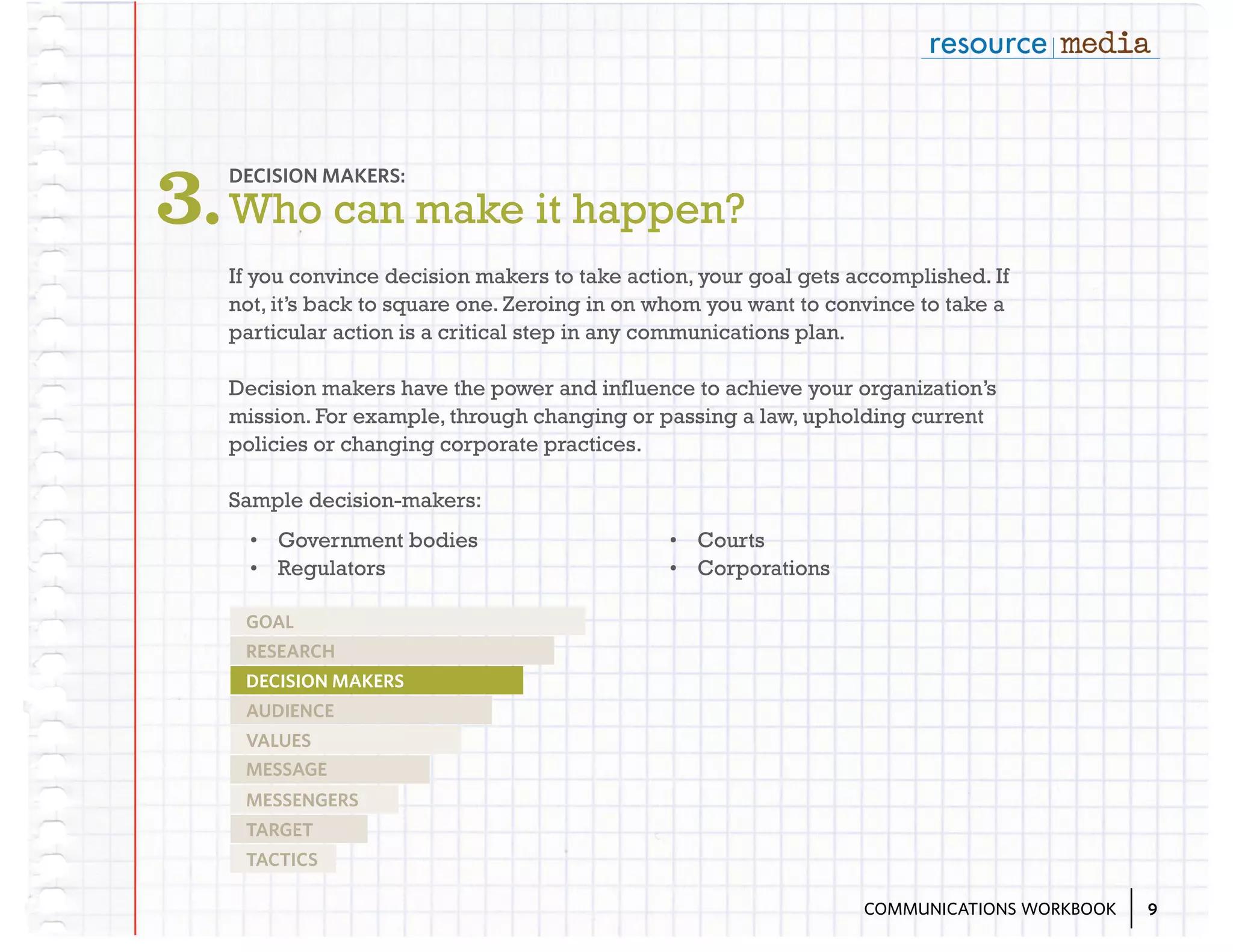 3. Who can make it happen?
DECISION MAKERS:

If you convince decision makers to take action, your goal gets accomplished. If
not, it’s back to square one. Zeroing in on whom you want to convince to take a
particular action is a critical step in any communications plan.
Decision makers have the power and influence to achieve your organization’s
mission. For example, through changing or passing a law, upholding current
policies or changing corporate practices.
Sample decision-makers:
•	 Government bodies
•	 Regulators

•	 Courts
•	 Corporations

GOAL
RESEARCH
DECISION MAKERS
AUDIENCE
VALUES
MESSAGE
MESSENGERS
TARGET
TACTICS
COMMUNICATIONS WORKBOOK

9

 