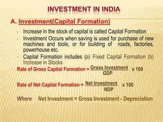 INVESTMENT IN INDIA
A. Investment(Capital Formation)





Increase in the stock of capital is called Capital Formation
Investment Occurs when saving is used for purchase of new
machines and tools, or for building of roads, factories,
powerhouse etc.
Capital Formation includes (a) Fixed Capital Formation (b)
Increase in Stocks

Rate of Gross Capital Formation = Gross Investment x 100
GDP
Rate of Net Capital Formation = Net Investment x 100
NDP

Where

Net Investment = Gross Investment - Depreciation

 