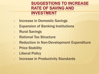 SUGGESTIONS TO INCREASE
RATE OF SAVING AND
INVESTMENT









Increase in Domestic Savings
Expansion of Banking Institutions
Rural Savings
Rational Tax Structure
Reduction in Non-Development Expenditure
Price Stability
Liberal Policy
Increase in Productivity Standards

 