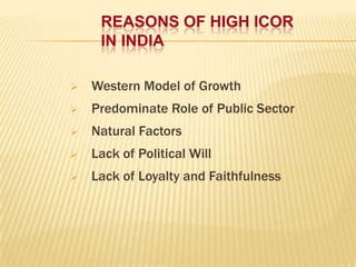 REASONS OF HIGH ICOR
IN INDIA


Western Model of Growth



Predominate Role of Public Sector



Natural Factors



Lack of Political Will



Lack of Loyalty and Faithfulness

 