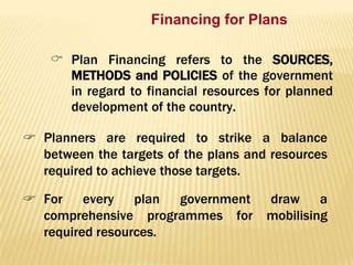 Financing for Plans
 Plan Financing refers to the SOURCES,
METHODS and POLICIES of the government
in regard to financial resources for planned
development of the country.

 Planners are required to strike a balance
between the targets of the plans and resources
required to achieve those targets.
 For every plan government
comprehensive programmes for
required resources.

draw a
mobilising

 