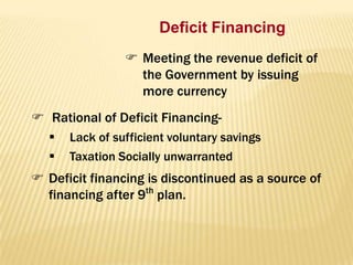 Deficit Financing
 Meeting the revenue deficit of
the Government by issuing
more currency
 Rational of Deficit Financing


Lack of sufficient voluntary savings
Taxation Socially unwarranted

 Deficit financing is discontinued as a source of
financing after 9th plan.

 
