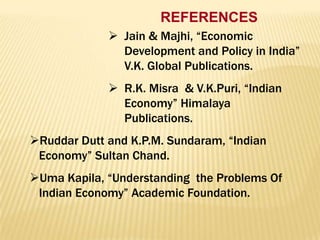 REFERENCES
 Jain & Majhi, “Economic
Development and Policy in India”
V.K. Global Publications.

 R.K. Misra & V.K.Puri, “Indian
Economy” Himalaya
Publications.
Ruddar Dutt and K.P.M. Sundaram, “Indian
Economy” Sultan Chand.
Uma Kapila, “Understanding the Problems Of
Indian Economy” Academic Foundation.

 