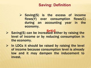Saving: Definition
 Saving(S) is the excess of income
flows(Y) over consumption flows(C)
during an accounting year in the
economy.
S=Y-C
 Saving(S) can be increased either by raising the
level of income or by reducing consumption in
the economy.
 In LDCs it should be raised by raising the level
of income because consumption level is already
low and it may dampen the inducement to
invest.

 