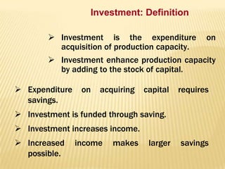 Investment: Definition
 Investment is the expenditure
acquisition of production capacity.

on

 Investment enhance production capacity
by adding to the stock of capital.
 Expenditure
savings.

on

acquiring

capital

requires

 Investment is funded through saving.
 Investment increases income.
 Increased
possible.

income

makes

larger

savings

 