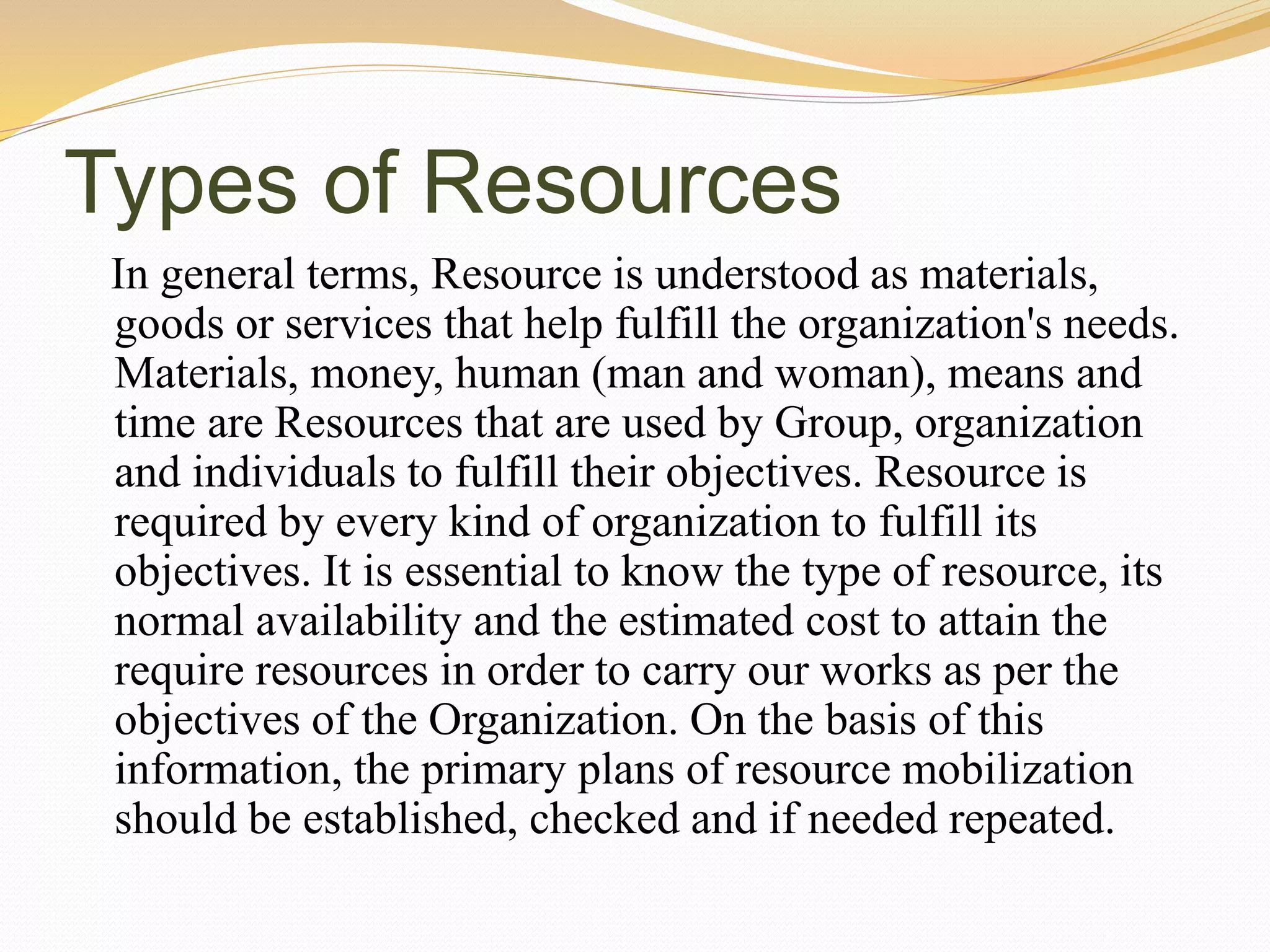 Types of Resources
In general terms, Resource is understood as materials,
goods or services that help fulfill the organization's needs.
Materials, money, human (man and woman), means and
time are Resources that are used by Group, organization
and individuals to fulfill their objectives. Resource is
required by every kind of organization to fulfill its
objectives. It is essential to know the type of resource, its
normal availability and the estimated cost to attain the
require resources in order to carry our works as per the
objectives of the Organization. On the basis of this
information, the primary plans of resource mobilization
should be established, checked and if needed repeated.
 