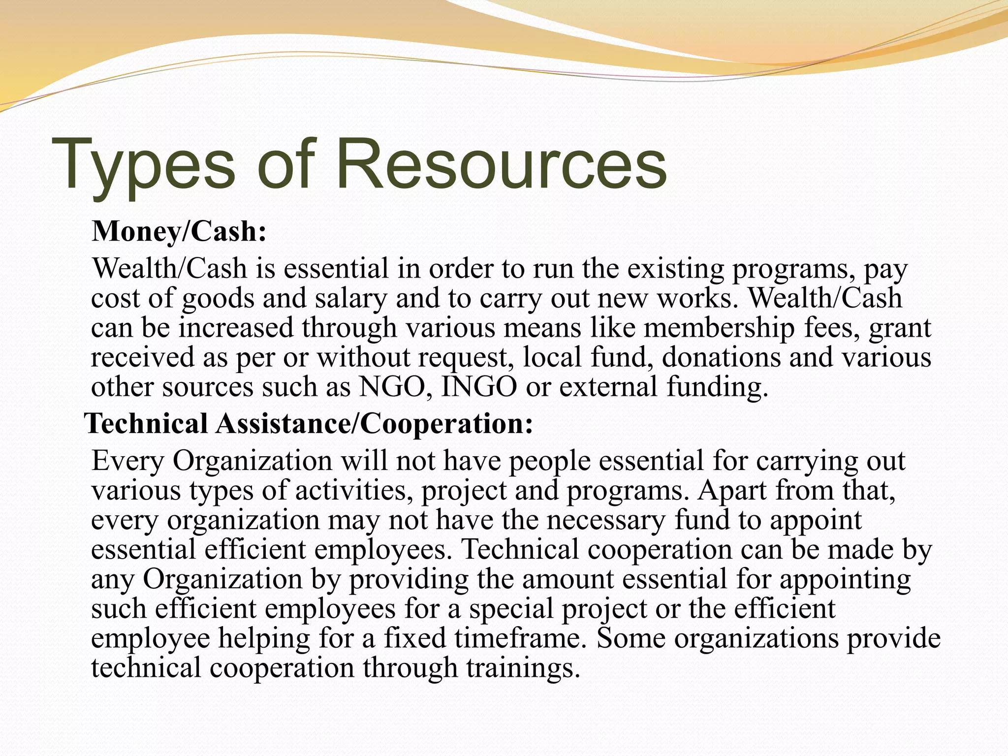 Types of Resources
Money/Cash:
Wealth/Cash is essential in order to run the existing programs, pay
cost of goods and salary and to carry out new works. Wealth/Cash
can be increased through various means like membership fees, grant
received as per or without request, local fund, donations and various
other sources such as NGO, INGO or external funding.
Technical Assistance/Cooperation:
Every Organization will not have people essential for carrying out
various types of activities, project and programs. Apart from that,
every organization may not have the necessary fund to appoint
essential efficient employees. Technical cooperation can be made by
any Organization by providing the amount essential for appointing
such efficient employees for a special project or the efficient
employee helping for a fixed timeframe. Some organizations provide
technical cooperation through trainings.
 