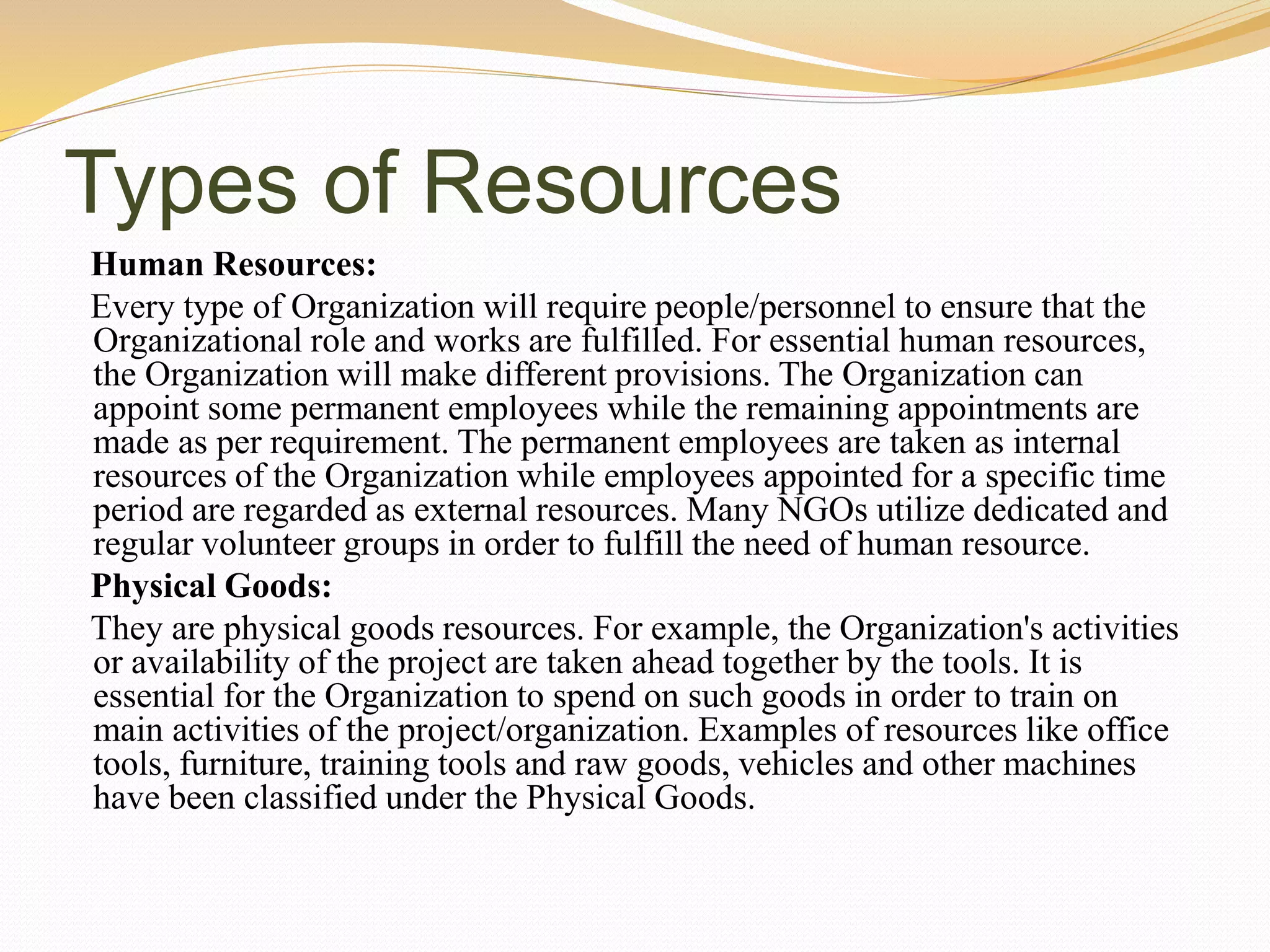 Types of Resources
Human Resources:
Every type of Organization will require people/personnel to ensure that the
Organizational role and works are fulfilled. For essential human resources,
the Organization will make different provisions. The Organization can
appoint some permanent employees while the remaining appointments are
made as per requirement. The permanent employees are taken as internal
resources of the Organization while employees appointed for a specific time
period are regarded as external resources. Many NGOs utilize dedicated and
regular volunteer groups in order to fulfill the need of human resource.
Physical Goods:
They are physical goods resources. For example, the Organization's activities
or availability of the project are taken ahead together by the tools. It is
essential for the Organization to spend on such goods in order to train on
main activities of the project/organization. Examples of resources like office
tools, furniture, training tools and raw goods, vehicles and other machines
have been classified under the Physical Goods.
 