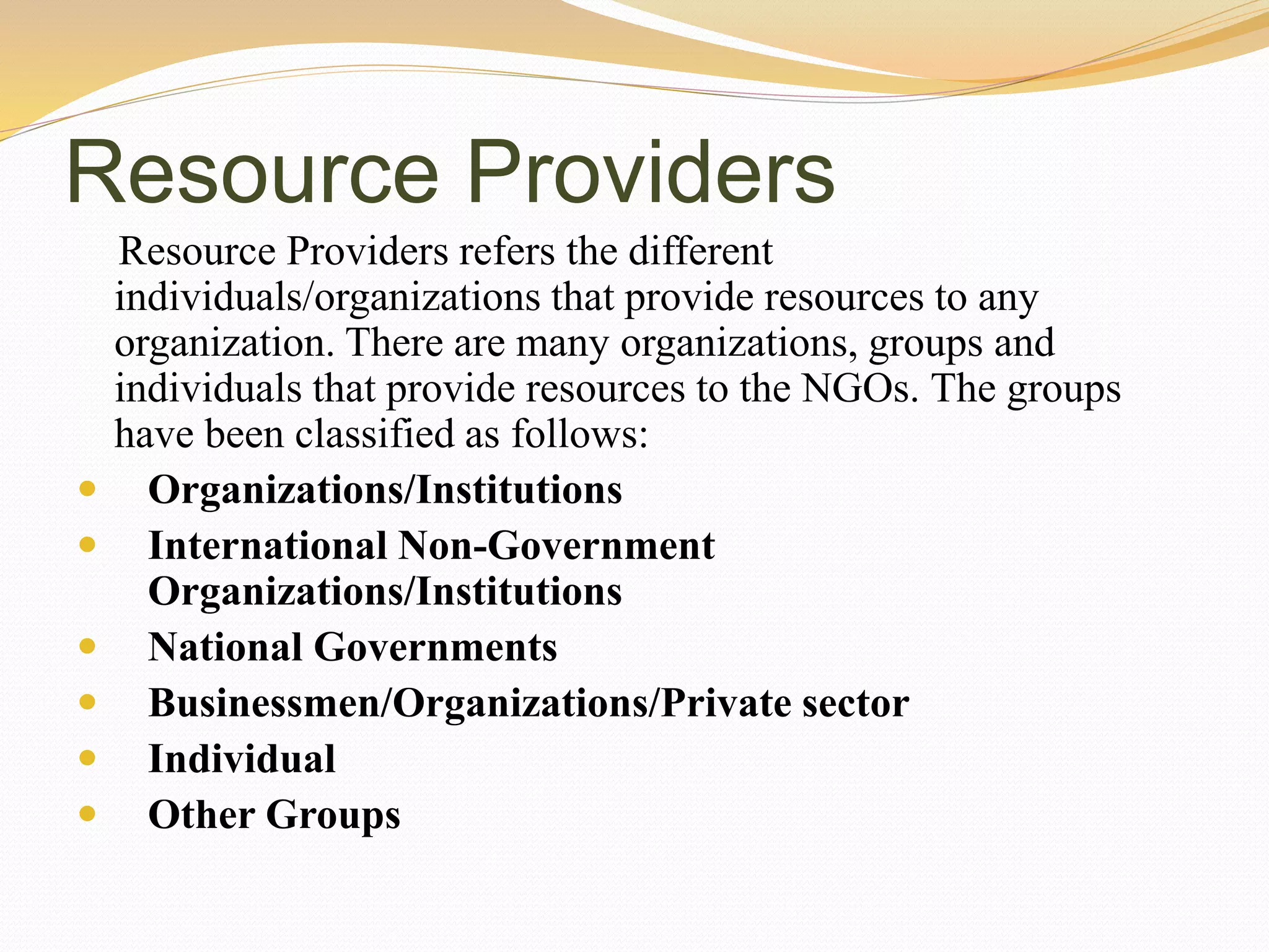 Resource Providers
Resource Providers refers the different
individuals/organizations that provide resources to any
organization. There are many organizations, groups and
individuals that provide resources to the NGOs. The groups
have been classified as follows:
 Organizations/Institutions
 International Non-Government
Organizations/Institutions
 National Governments
 Businessmen/Organizations/Private sector
 Individual
 Other Groups
 