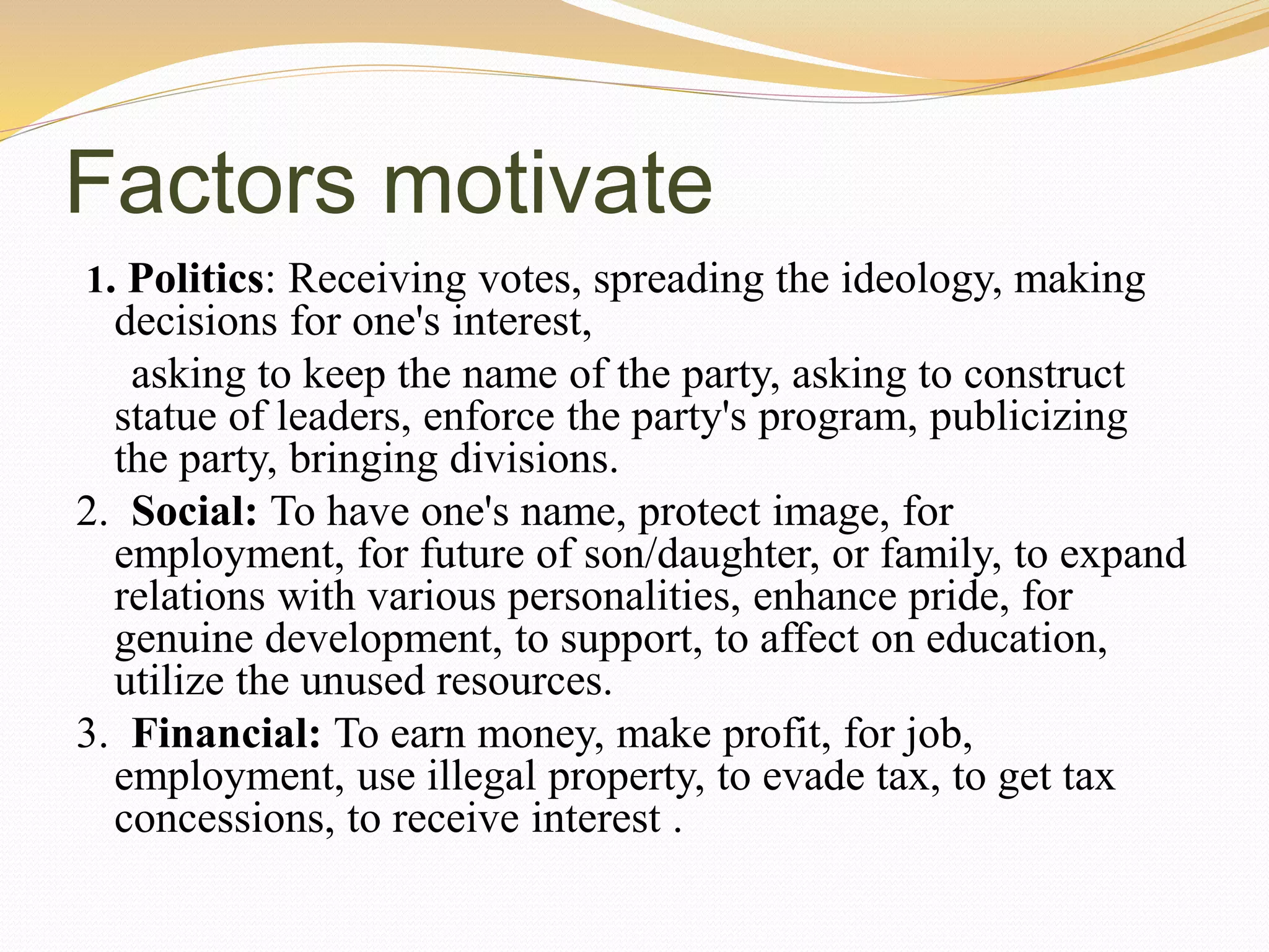 Factors motivate
1. Politics: Receiving votes, spreading the ideology, making
decisions for one's interest,
asking to keep the name of the party, asking to construct
statue of leaders, enforce the party's program, publicizing
the party, bringing divisions.
2. Social: To have one's name, protect image, for
employment, for future of son/daughter, or family, to expand
relations with various personalities, enhance pride, for
genuine development, to support, to affect on education,
utilize the unused resources.
3. Financial: To earn money, make profit, for job,
employment, use illegal property, to evade tax, to get tax
concessions, to receive interest .
 