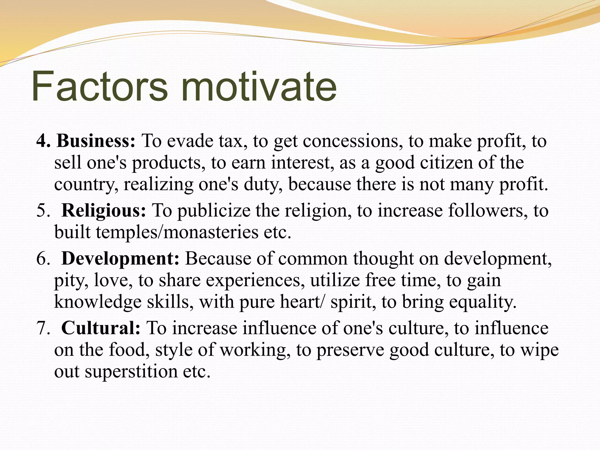 Factors motivate
4. Business: To evade tax, to get concessions, to make profit, to
sell one's products, to earn interest, as a good citizen of the
country, realizing one's duty, because there is not many profit.
5. Religious: To publicize the religion, to increase followers, to
built temples/monasteries etc.
6. Development: Because of common thought on development,
pity, love, to share experiences, utilize free time, to gain
knowledge skills, with pure heart/ spirit, to bring equality.
7. Cultural: To increase influence of one's culture, to influence
on the food, style of working, to preserve good culture, to wipe
out superstition etc.
 