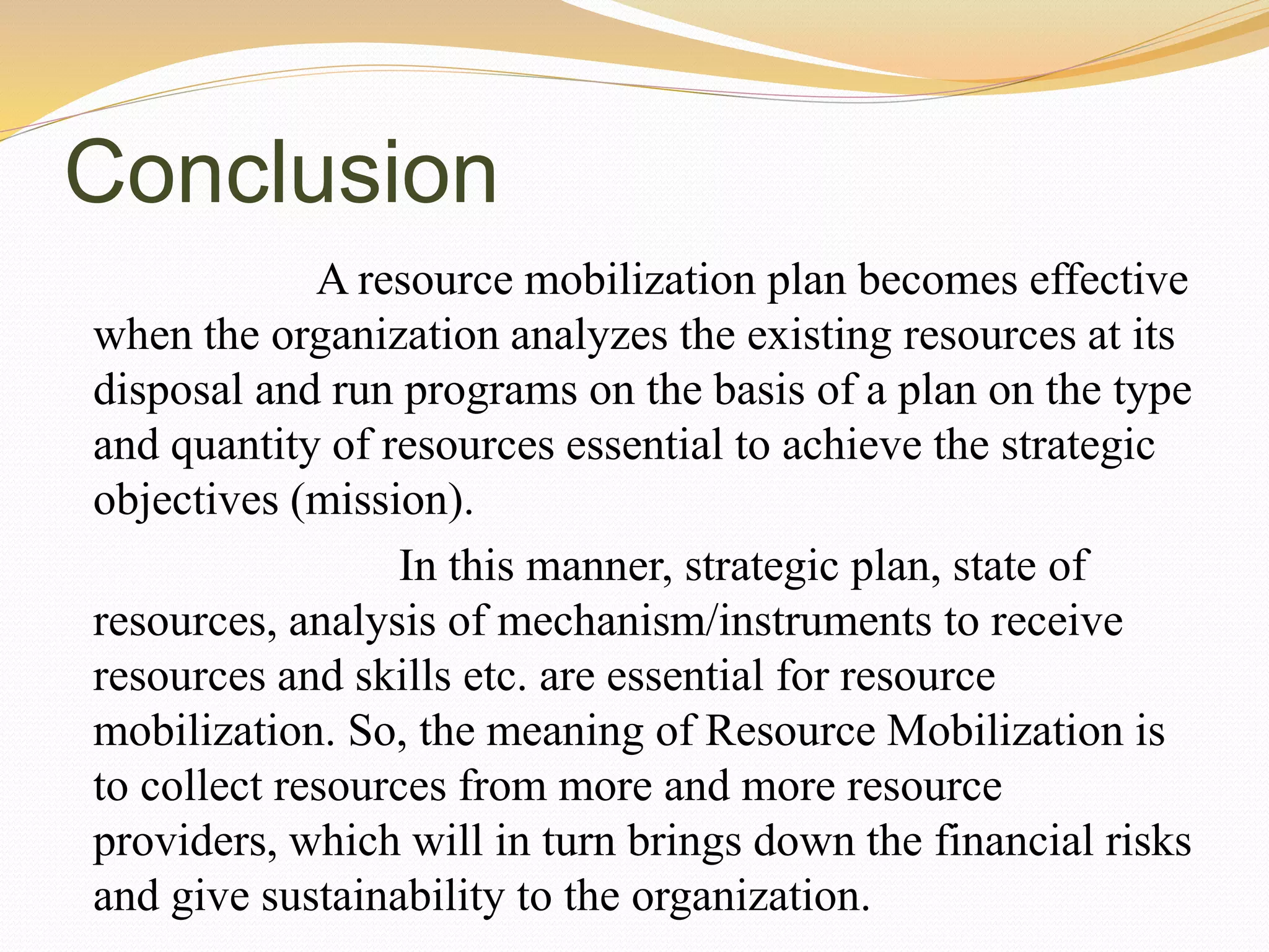 Conclusion
A resource mobilization plan becomes effective
when the organization analyzes the existing resources at its
disposal and run programs on the basis of a plan on the type
and quantity of resources essential to achieve the strategic
objectives (mission).
In this manner, strategic plan, state of
resources, analysis of mechanism/instruments to receive
resources and skills etc. are essential for resource
mobilization. So, the meaning of Resource Mobilization is
to collect resources from more and more resource
providers, which will in turn brings down the financial risks
and give sustainability to the organization.
 