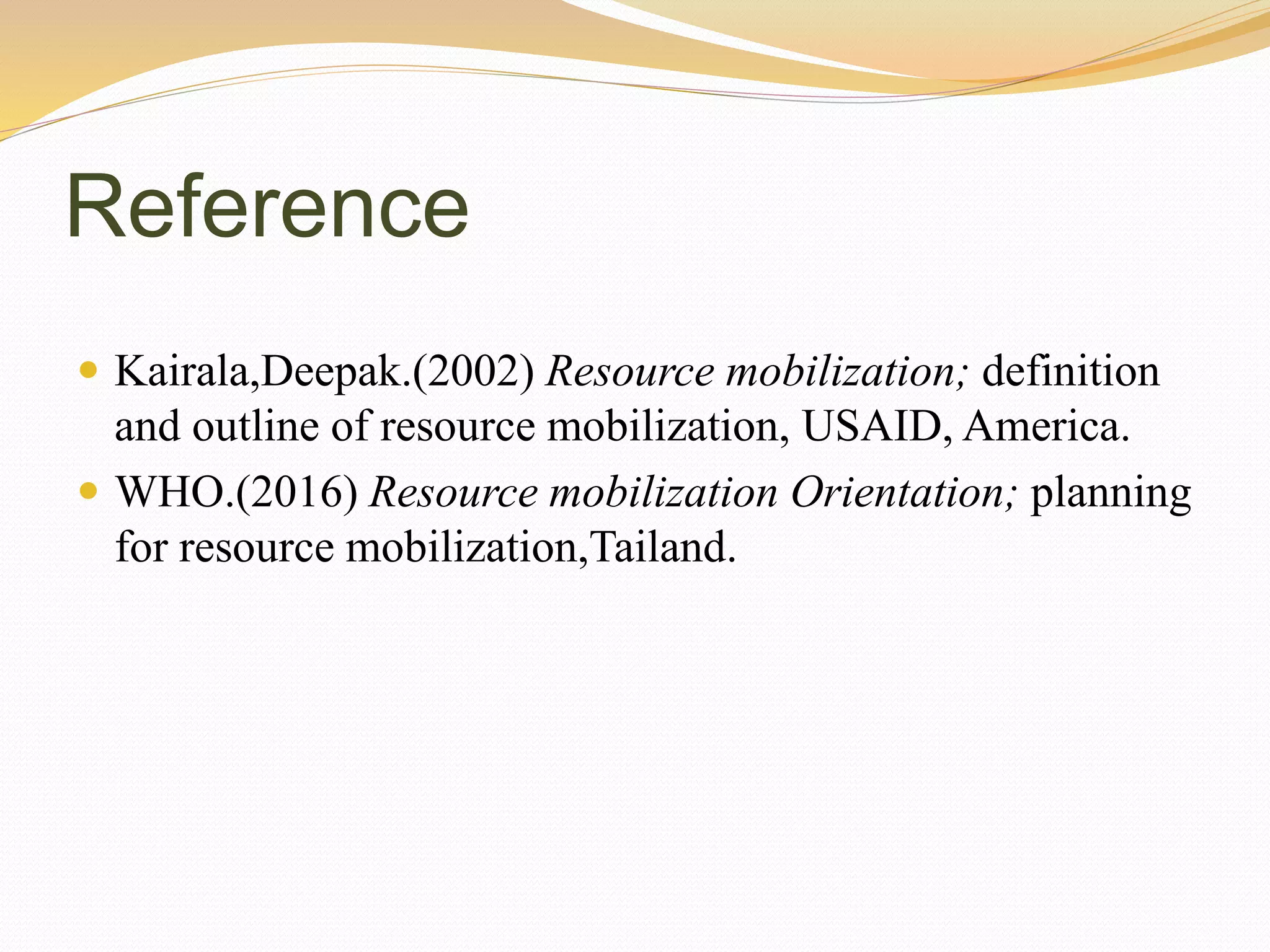 Reference
 Kairala,Deepak.(2002) Resource mobilization; definition
and outline of resource mobilization, USAID, America.
 WHO.(2016) Resource mobilization Orientation; planning
for resource mobilization,Tailand.
 