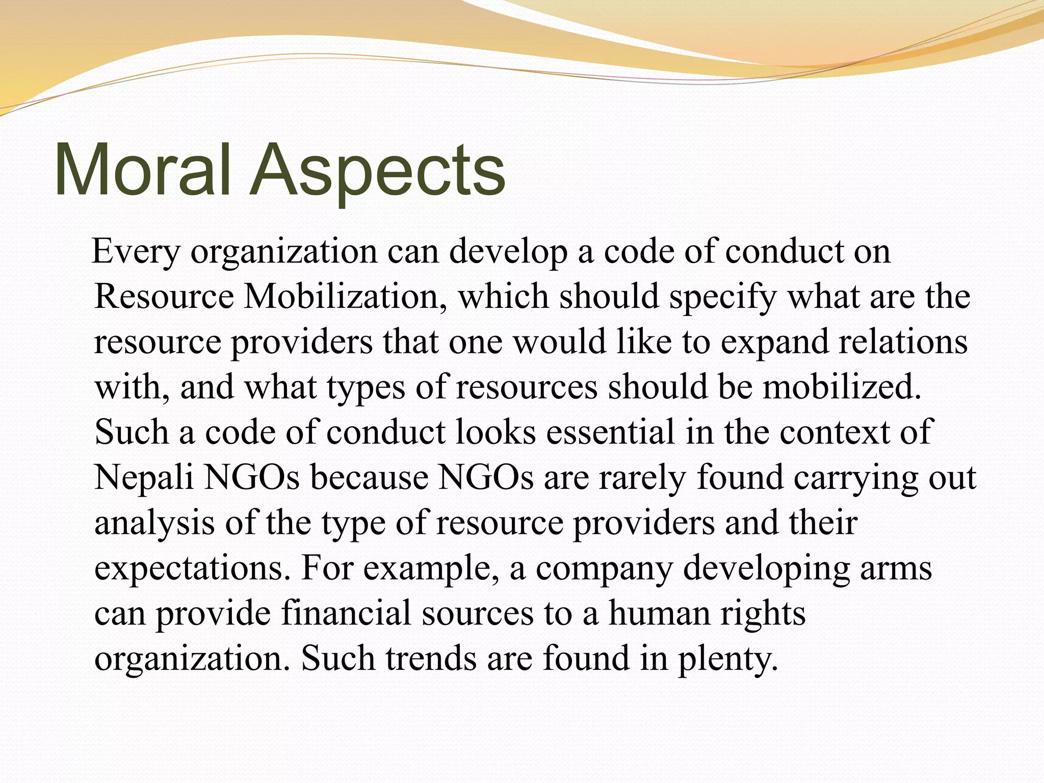 Moral Aspects
Every organization can develop a code of conduct on
Resource Mobilization, which should specify what are the
resource providers that one would like to expand relations
with, and what types of resources should be mobilized.
Such a code of conduct looks essential in the context of
Nepali NGOs because NGOs are rarely found carrying out
analysis of the type of resource providers and their
expectations. For example, a company developing arms
can provide financial sources to a human rights
organization. Such trends are found in plenty.
 