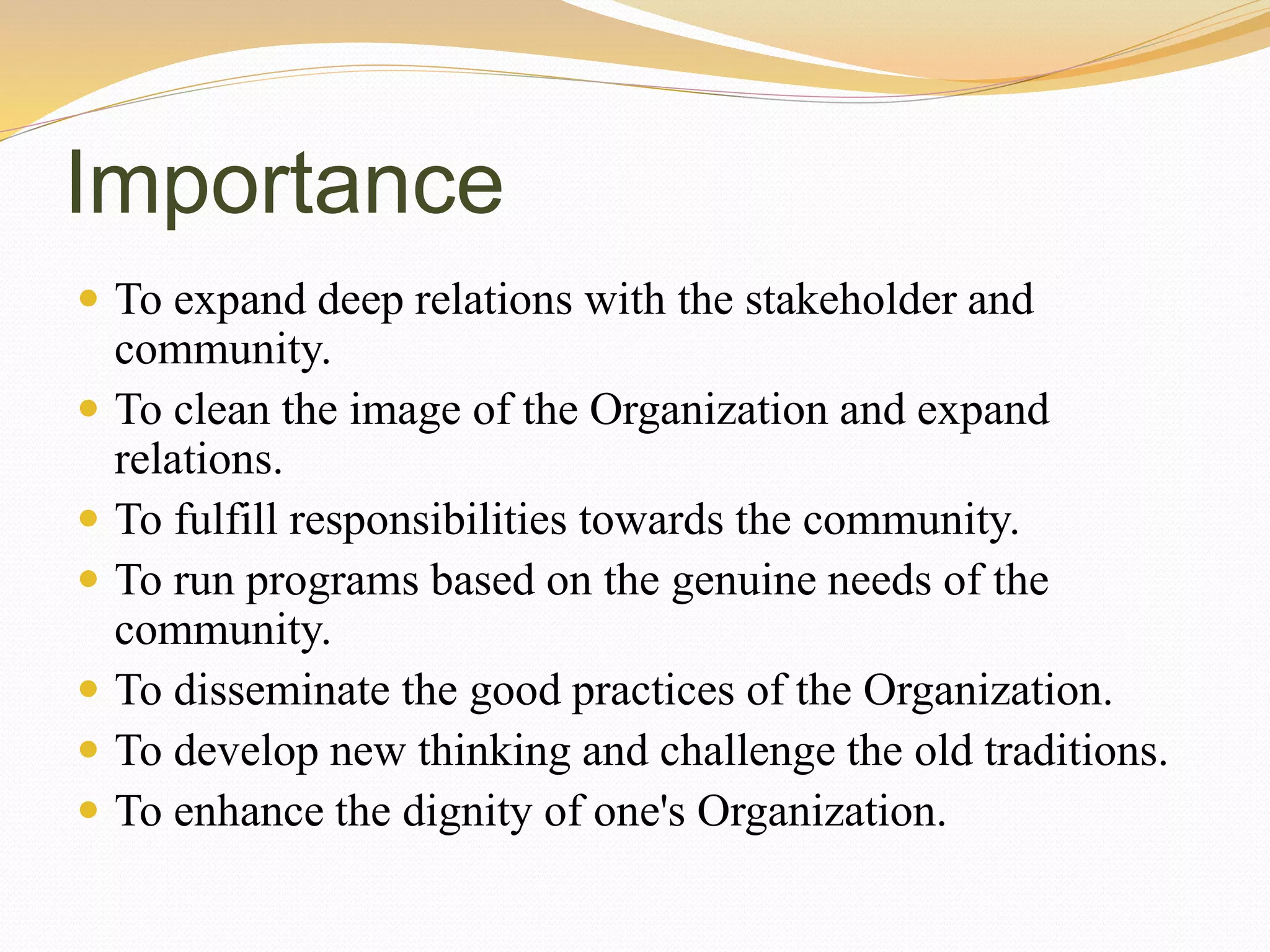 Importance
 To expand deep relations with the stakeholder and
community.
 To clean the image of the Organization and expand
relations.
 To fulfill responsibilities towards the community.
 To run programs based on the genuine needs of the
community.
 To disseminate the good practices of the Organization.
 To develop new thinking and challenge the old traditions.
 To enhance the dignity of one's Organization.
 
