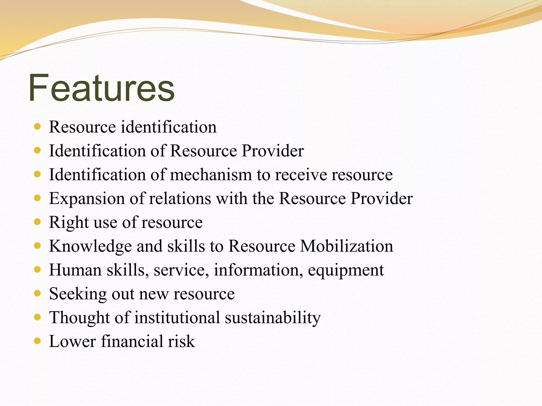 Features
 Resource identification
 Identification of Resource Provider
 Identification of mechanism to receive resource
 Expansion of relations with the Resource Provider
 Right use of resource
 Knowledge and skills to Resource Mobilization
 Human skills, service, information, equipment
 Seeking out new resource
 Thought of institutional sustainability
 Lower financial risk
 