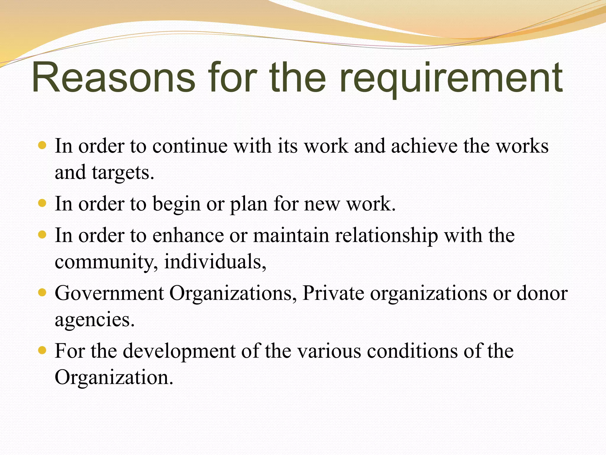 Reasons for the requirement
 In order to continue with its work and achieve the works
and targets.
 In order to begin or plan for new work.
 In order to enhance or maintain relationship with the
community, individuals,
 Government Organizations, Private organizations or donor
agencies.
 For the development of the various conditions of the
Organization.
 