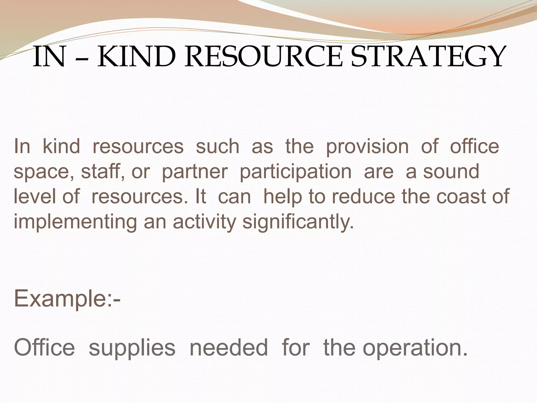 In kind resources such as the provision of office
space, staff, or partner participation are a sound
level of resources. It can help to reduce the coast of
implementing an activity significantly.
Example:-
Office supplies needed for the operation.
IN – KIND RESOURCE STRATEGY
 