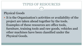 TYPES OF RESOURCES
Physical Goods
 It is the Organization’s activities or availability of the
project are taken ahead tog...