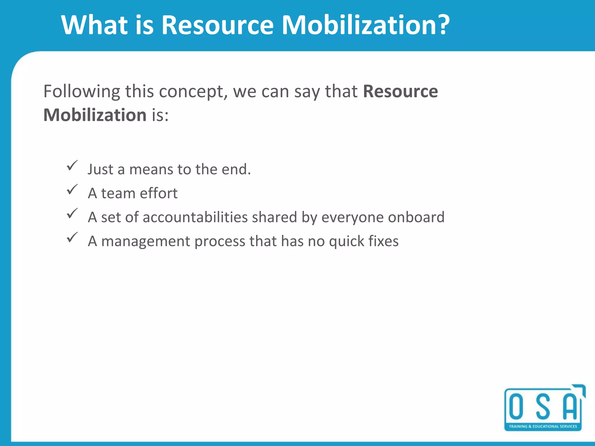 What is Resource Mobilization?
Following this concept, we can say that Resource
Mobilization is:
ļ¼ Just a means to the end.
ļ¼ A team effort
ļ¼ A set of accountabilities shared by everyone onboard
ļ¼ A management process that has no quick fixes