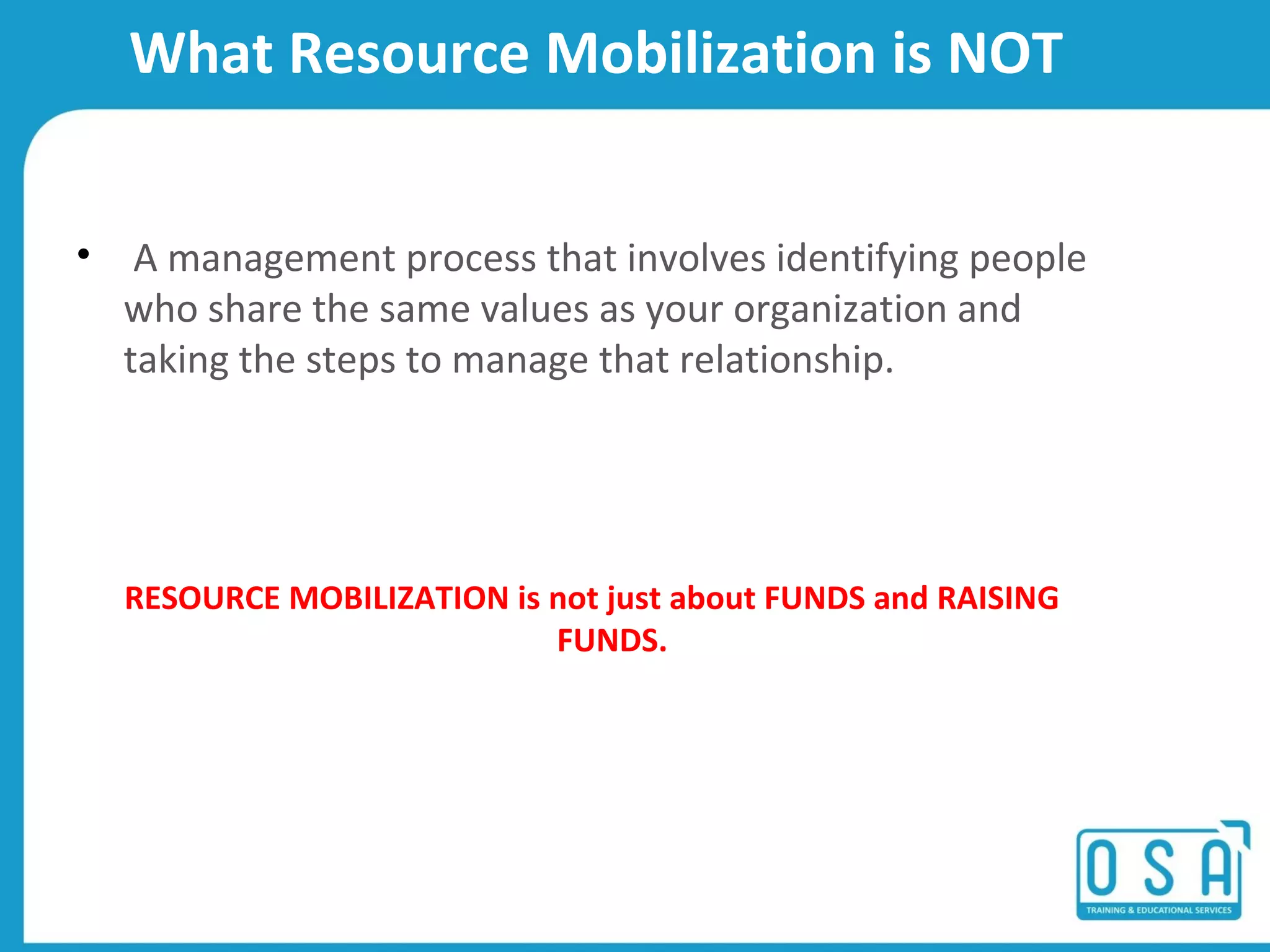 What Resource Mobilization is NOT
⢠A management process that involves identifying people
who share the same values as your organization and
taking the steps to manage that relationship.
RESOURCE MOBILIZATION is not just about FUNDS and RAISING
FUNDS.