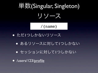 単数(Singular, Singleton)
       リソース
         /{name}

&bull; ただ1つしかないリソース
  &bull; あるリソースに対して1つしかない
  &bull; セッションに対して1つしかない
&bull; /users/123/proﬁle
 