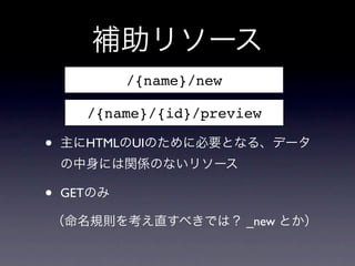 補助リソース
            /{name}/new

      /{name}/{id}/preview

&bull;   主にHTMLのUIのために必要となる、データ
    の中身には関係のないリソース

&bull;   GETのみ

（命名規則を考え直すべきでは？ _new とか）
 