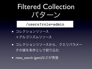 Filtered Collection
         パターン
         /users?role=admin

&bull;   コレクションリソース
    ＋アルゴリズムリソース

&bull;   コレクションリソースから、クエリパラメー
    タの値を条件として絞り込む

&bull;   meta_search (gem)などが実装
 