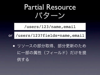 Partial Resource
         パターン
      /users/123/name,email

or /users/123?fields=name,email

 &bull; リソースの部分取得、部分更新のため
   に一部の属性（フィールド）だけを提
   供する
 