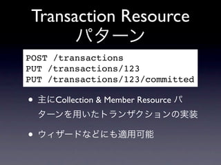 Transaction Resource
       パターン
POST /transactions
PUT /transactions/123
PUT /transactions/123/committed

&bull; 主にCollection & Member Resource パ
  ターンを用いたトランザクションの実装

&bull; ウィザードなどにも適用可能
 
