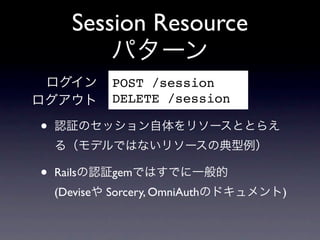 Session Resource
          パターン
 ログイン       POST /session
ログアウト       DELETE /session

&bull;   認証のセッション自体をリソースととらえ
    る（モデルではないリソースの典型例）

&bull;   Railsの認証gemではすでに一般的
    (Deviseや Sorcery, OmniAuthのドキュメント)
 