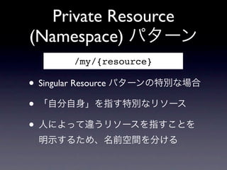 Private Resource
(Namespace) パターン
       /my/{resource}

&bull; Singular Resource パターンの特別な場合
&bull; 「自分自身」を指す特別なリソース
&bull; 人によって違うリソースを指すことを
 明示するため、名前空間を分ける
 