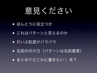 意見ください
&bull; ほんとうに役立つか
&bull; これはパターンと言えるのか
&bull; だいぶ粒度がバラバラ
&bull; 名前の付け方（パターンは名前重要）
&bull; まとめてどこかに書きたい！ 本？
 