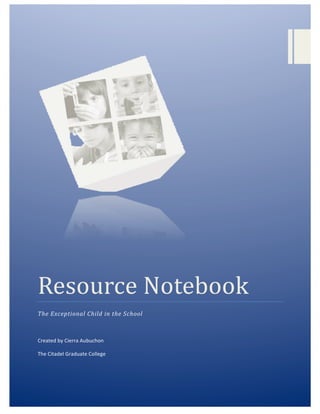  
	
  
	
   	
  
Resource	
  Notebook	
  
The	
  Exceptional	
  Child	
  in	
  the	
  School	
  
	
  
Created	
  by	
  Cierra	
  Aubuchon	
  
The	
  Citadel	
  Graduate	
  College	
  	
  
	
  
 