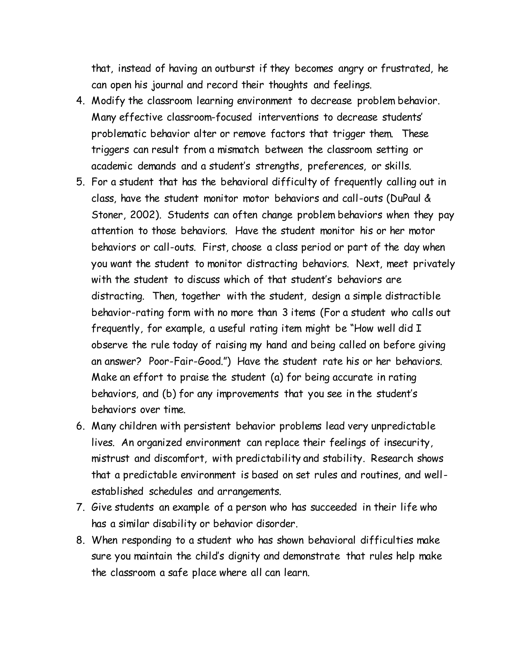 that, instead of having an outburst if they becomes angry or frustrated, he
can open his journal and record their thoughts and feelings.
4. Modify the classroom learning environment to decrease problem behavior.
Many effective classroom-focused interventions to decrease students’
problematic behavior alter or remove factors that trigger them. These
triggers can result from a mismatch between the classroom setting or
academic demands and a student’s strengths, preferences, or skills.
5. For a student that has the behavioral difficulty of frequently calling out in
class, have the student monitor motor behaviors and call-outs (DuPaul &
Stoner, 2002). Students can often change problem behaviors when they pay
attention to those behaviors. Have the student monitor his or her motor
behaviors or call-outs. First, choose a class period or part of the day when
you want the student to monitor distracting behaviors. Next, meet privately
with the student to discuss which of that student’s behaviors are
distracting. Then, together with the student, design a simple distractible
behavior-rating form with no more than 3 items (For a student who calls out
frequently, for example, a useful rating item might be “How well did I
observe the rule today of raising my hand and being called on before giving
an answer? Poor-Fair-Good.”) Have the student rate his or her behaviors.
Make an effort to praise the student (a) for being accurate in rating
behaviors, and (b) for any improvements that you see in the student’s
behaviors over time.
6. Many children with persistent behavior problems lead very unpredictable
lives. An organized environment can replace their feelings of insecurity,
mistrust and discomfort, with predictability and stability. Research shows
that a predictable environment is based on set rules and routines, and well-
established schedules and arrangements.
7. Give students an example of a person who has succeeded in their life who
has a similar disability or behavior disorder.
8. When responding to a student who has shown behavioral difficulties make
sure you maintain the child’s dignity and demonstrate that rules help make
the classroom a safe place where all can learn.
 