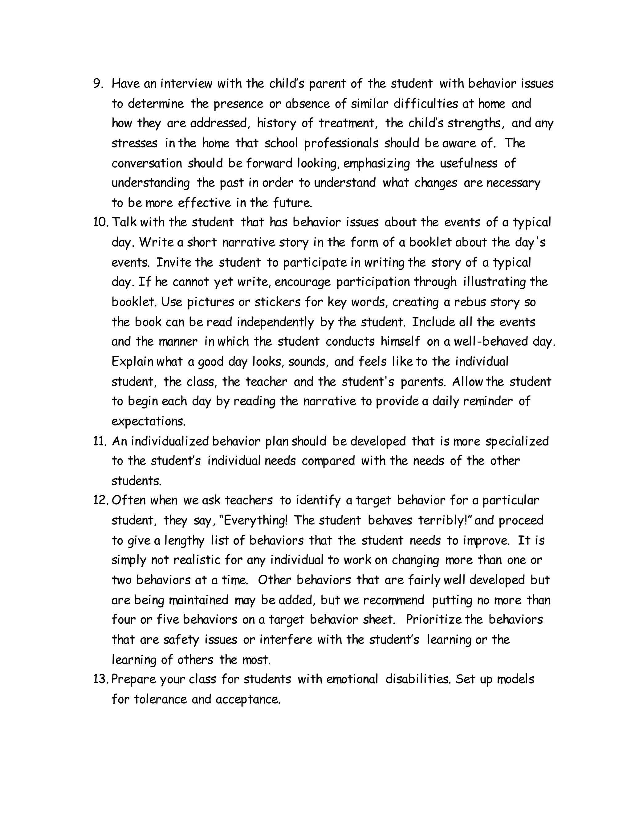 9. Have an interview with the child’s parent of the student with behavior issues
to determine the presence or absence of similar difficulties at home and
how they are addressed, history of treatment, the child’s strengths, and any
stresses in the home that school professionals should be aware of. The
conversation should be forward looking, emphasizing the usefulness of
understanding the past in order to understand what changes are necessary
to be more effective in the future.
10. Talk with the student that has behavior issues about the events of a typical
day. Write a short narrative story in the form of a booklet about the day's
events. Invite the student to participate in writing the story of a typical
day. If he cannot yet write, encourage participation through illustrating the
booklet. Use pictures or stickers for key words, creating a rebus story so
the book can be read independently by the student. Include all the events
and the manner in which the student conducts himself on a well-behaved day.
Explain what a good day looks, sounds, and feels like to the individual
student, the class, the teacher and the student's parents. Allow the student
to begin each day by reading the narrative to provide a daily reminder of
expectations.
11. An individualized behavior plan should be developed that is more specialized
to the student’s individual needs compared with the needs of the other
students.
12. Often when we ask teachers to identify a target behavior for a particular
student, they say, “Everything! The student behaves terribly!” and proceed
to give a lengthy list of behaviors that the student needs to improve. It is
simply not realistic for any individual to work on changing more than one or
two behaviors at a time. Other behaviors that are fairly well developed but
are being maintained may be added, but we recommend putting no more than
four or five behaviors on a target behavior sheet. Prioritize the behaviors
that are safety issues or interfere with the student’s learning or the
learning of others the most.
13. Prepare your class for students with emotional disabilities. Set up models
for tolerance and acceptance.
 