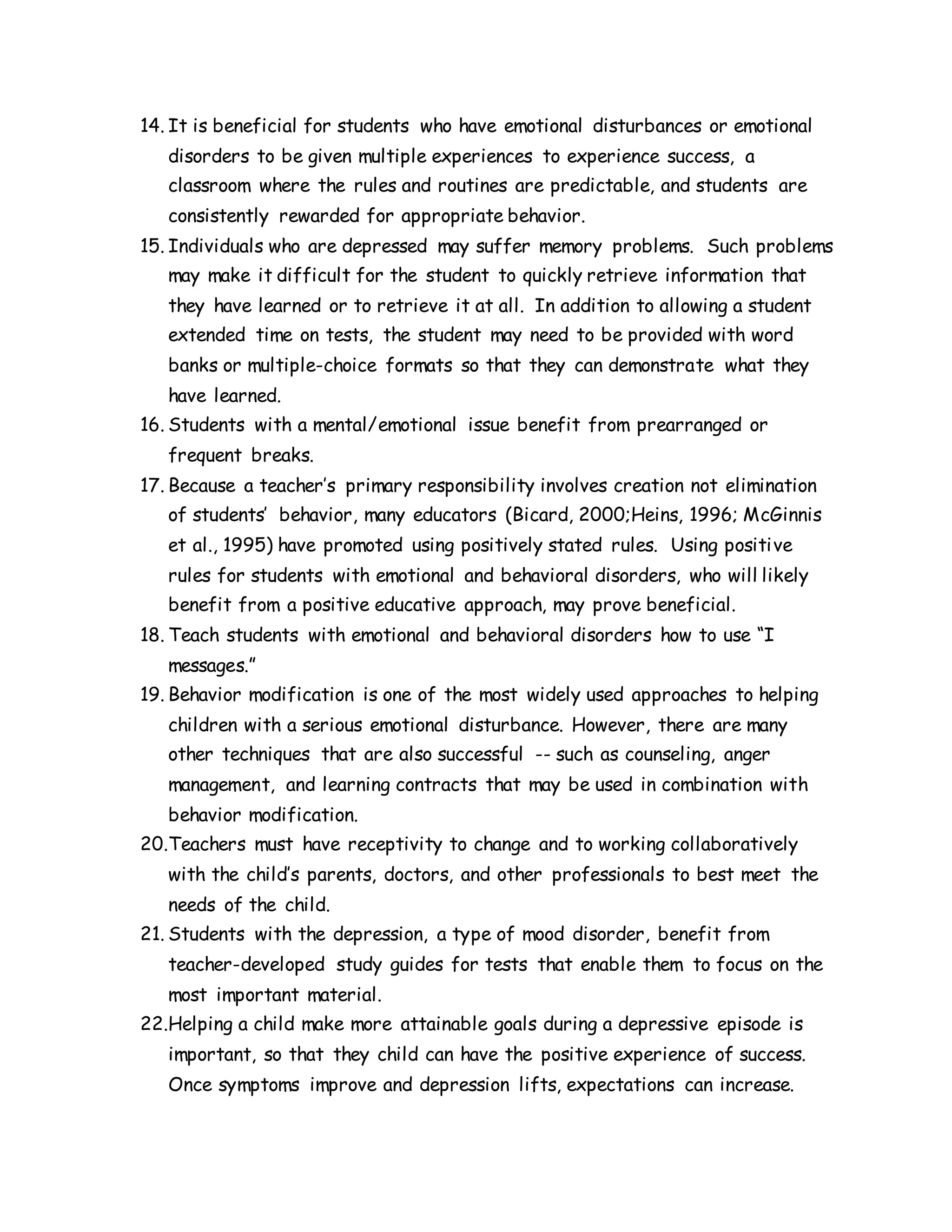 14. It is beneficial for students who have emotional disturbances or emotional
disorders to be given multiple experiences to experience success, a
classroom where the rules and routines are predictable, and students are
consistently rewarded for appropriate behavior.
15. Individuals who are depressed may suffer memory problems. Such problems
may make it difficult for the student to quickly retrieve information that
they have learned or to retrieve it at all. In addition to allowing a student
extended time on tests, the student may need to be provided with word
banks or multiple-choice formats so that they can demonstrate what they
have learned.
16. Students with a mental/emotional issue benefit from prearranged or
frequent breaks.
17. Because a teacher’s primary responsibility involves creation not elimination
of students’ behavior, many educators (Bicard, 2000;Heins, 1996; McGinnis
et al., 1995) have promoted using positively stated rules. Using positive
rules for students with emotional and behavioral disorders, who will likely
benefit from a positive educative approach, may prove beneficial.
18. Teach students with emotional and behavioral disorders how to use “I
messages.”
19. Behavior modification is one of the most widely used approaches to helping
children with a serious emotional disturbance. However, there are many
other techniques that are also successful -- such as counseling, anger
management, and learning contracts that may be used in combination with
behavior modification.
20.Teachers must have receptivity to change and to working collaboratively
with the child’s parents, doctors, and other professionals to best meet the
needs of the child.
21. Students with the depression, a type of mood disorder, benefit from
teacher-developed study guides for tests that enable them to focus on the
most important material.
22.Helping a child make more attainable goals during a depressive episode is
important, so that they child can have the positive experience of success.
Once symptoms improve and depression lifts, expectations can increase.
 