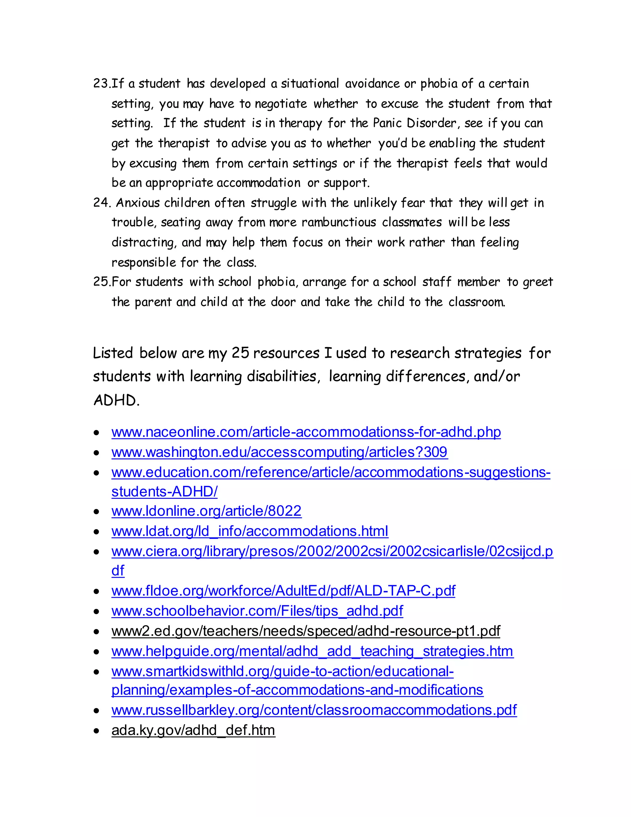 23.If a student has developed a situational avoidance or phobia of a certain
setting, you may have to negotiate whether to excuse the student from that
setting. If the student is in therapy for the Panic Disorder, see if you can
get the therapist to advise you as to whether you’d be enabling the student
by excusing them from certain settings or if the therapist feels that would
be an appropriate accommodation or support.
24. Anxious children often struggle with the unlikely fear that they will get in
trouble, seating away from more rambunctious classmates will be less
distracting, and may help them focus on their work rather than feeling
responsible for the class.
25.For students with school phobia, arrange for a school staff member to greet
the parent and child at the door and take the child to the classroom.
Listed below are my 25 resources I used to research strategies for
students with learning disabilities, learning differences, and/or
ADHD.
 www.naceonline.com/article-accommodationss-for-adhd.php
 www.washington.edu/accesscomputing/articles?309
 www.education.com/reference/article/accommodations-suggestions-
students-ADHD/
 www.ldonline.org/article/8022
 www.ldat.org/ld_info/accommodations.html
 www.ciera.org/library/presos/2002/2002csi/2002csicarlisle/02csijcd.p
df
 www.fldoe.org/workforce/AdultEd/pdf/ALD-TAP-C.pdf
 www.schoolbehavior.com/Files/tips_adhd.pdf
 www2.ed.gov/teachers/needs/speced/adhd-resource-pt1.pdf
 www.helpguide.org/mental/adhd_add_teaching_strategies.htm
 www.smartkidswithld.org/guide-to-action/educational-
planning/examples-of-accommodations-and-modifications
 www.russellbarkley.org/content/classroomaccommodations.pdf
 ada.ky.gov/adhd_def.htm
 
