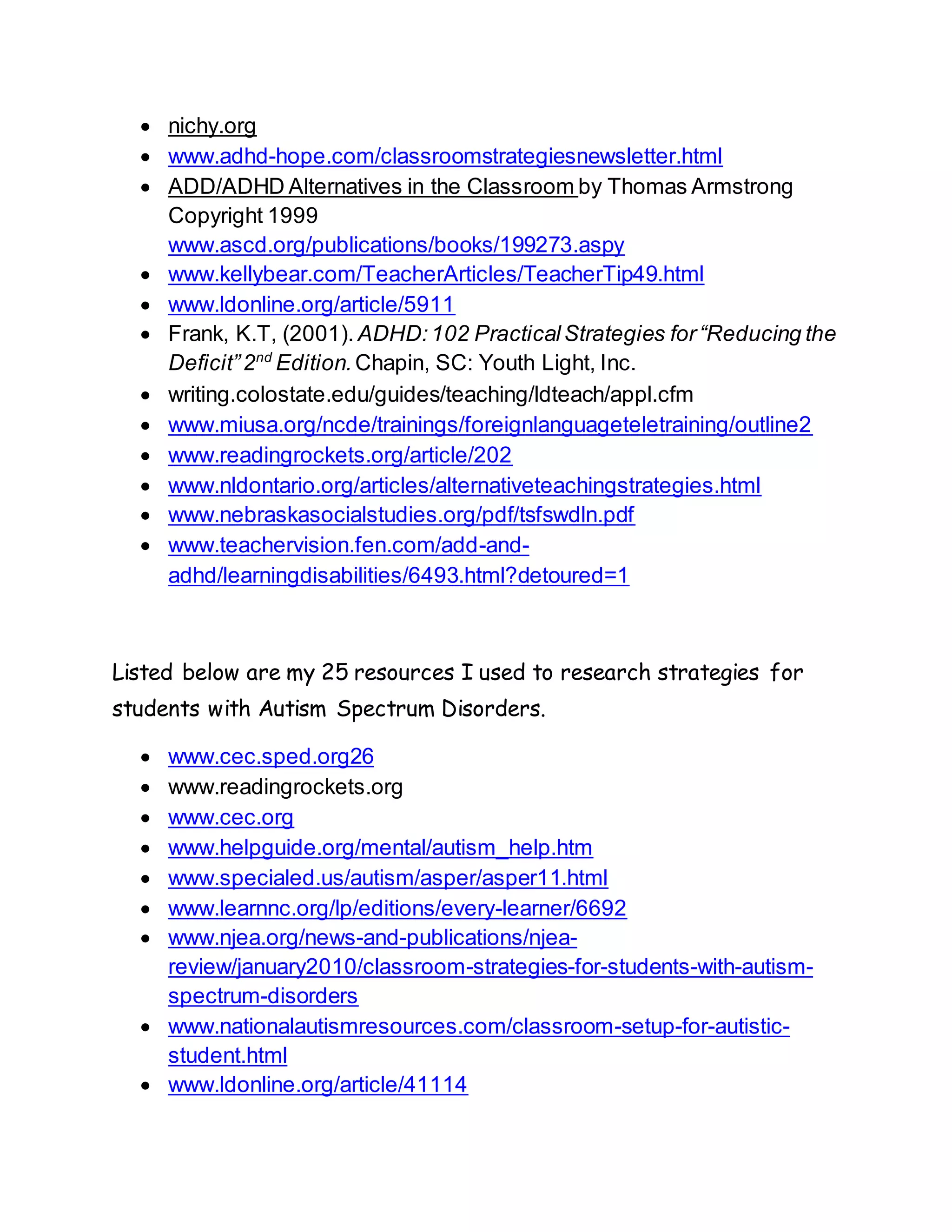  nichy.org
 www.adhd-hope.com/classroomstrategiesnewsletter.html
 ADD/ADHD Alternatives in the Classroom by Thomas Armstrong
Copyright 1999
www.ascd.org/publications/books/199273.aspy
 www.kellybear.com/TeacherArticles/TeacherTip49.html
 www.ldonline.org/article/5911
 Frank, K.T, (2001). ADHD:102 PracticalStrategies for“Reducing the
Deficit”2nd
Edition.Chapin, SC: Youth Light, Inc.
 writing.colostate.edu/guides/teaching/ldteach/appl.cfm
 www.miusa.org/ncde/trainings/foreignlanguageteletraining/outline2
 www.readingrockets.org/article/202
 www.nldontario.org/articles/alternativeteachingstrategies.html
 www.nebraskasocialstudies.org/pdf/tsfswdln.pdf
 www.teachervision.fen.com/add-and-
adhd/learningdisabilities/6493.html?detoured=1
Listed below are my 25 resources I used to research strategies for
students with Autism Spectrum Disorders.
 www.cec.sped.org26
 www.readingrockets.org
 www.cec.org
 www.helpguide.org/mental/autism_help.htm
 www.specialed.us/autism/asper/asper11.html
 www.learnnc.org/lp/editions/every-learner/6692
 www.njea.org/news-and-publications/njea-
review/january2010/classroom-strategies-for-students-with-autism-
spectrum-disorders
 www.nationalautismresources.com/classroom-setup-for-autistic-
student.html
 www.ldonline.org/article/41114
 