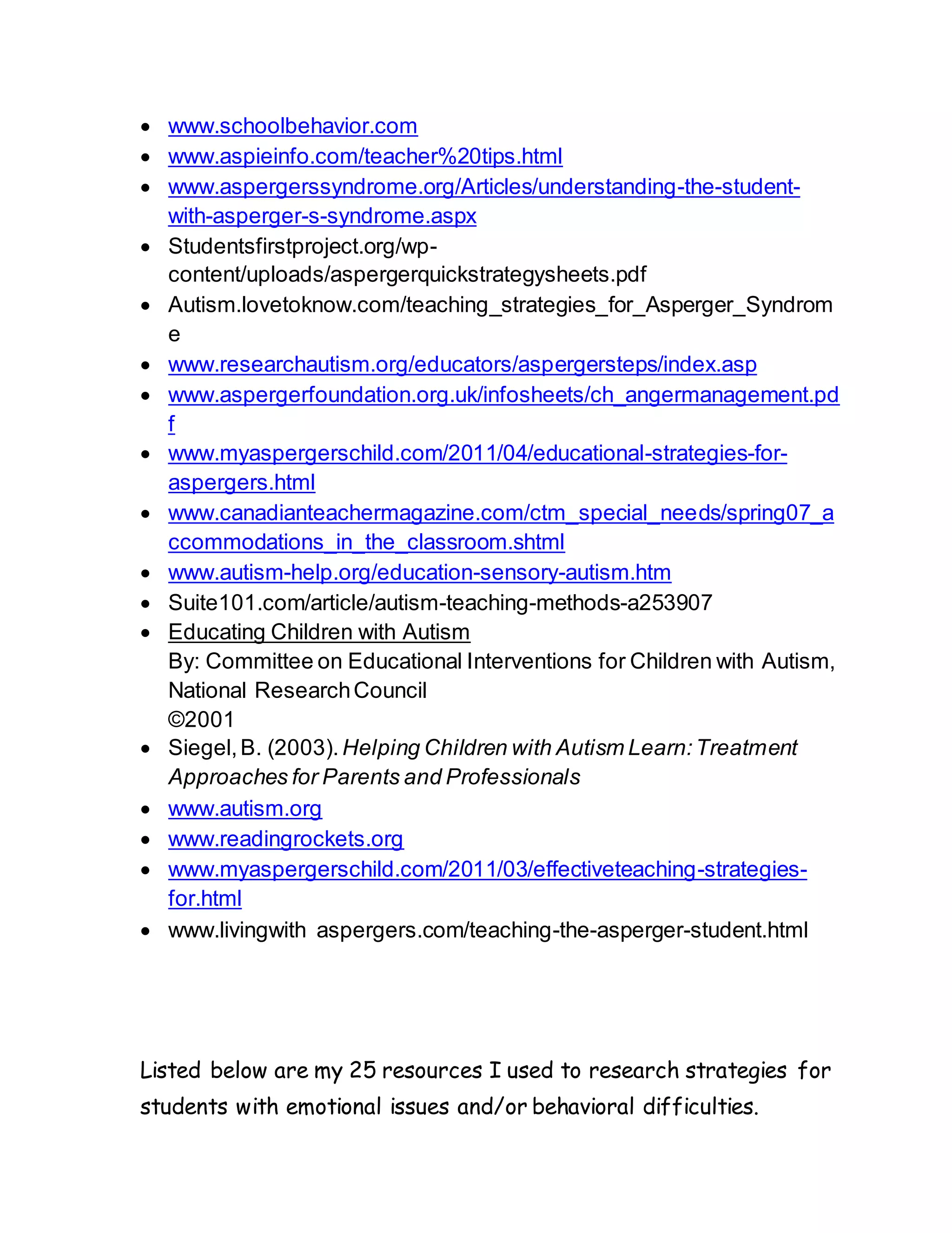  www.schoolbehavior.com
 www.aspieinfo.com/teacher%20tips.html
 www.aspergerssyndrome.org/Articles/understanding-the-student-
with-asperger-s-syndrome.aspx
 Studentsfirstproject.org/wp-
content/uploads/aspergerquickstrategysheets.pdf
 Autism.lovetoknow.com/teaching_strategies_for_Asperger_Syndrom
e
 www.researchautism.org/educators/aspergersteps/index.asp
 www.aspergerfoundation.org.uk/infosheets/ch_angermanagement.pd
f
 www.myaspergerschild.com/2011/04/educational-strategies-for-
aspergers.html
 www.canadianteachermagazine.com/ctm_special_needs/spring07_a
ccommodations_in_the_classroom.shtml
 www.autism-help.org/education-sensory-autism.htm
 Suite101.com/article/autism-teaching-methods-a253907
 Educating Children with Autism
By: Committee on Educational Interventions for Children with Autism,
National ResearchCouncil
©2001
 Siegel,B. (2003). Helping Children with Autism Learn:Treatment
Approaches for Parents and Professionals
 www.autism.org
 www.readingrockets.org
 www.myaspergerschild.com/2011/03/effectiveteaching-strategies-
for.html
 www.livingwith aspergers.com/teaching-the-asperger-student.html
Listed below are my 25 resources I used to research strategies for
students with emotional issues and/or behavioral difficulties.
 