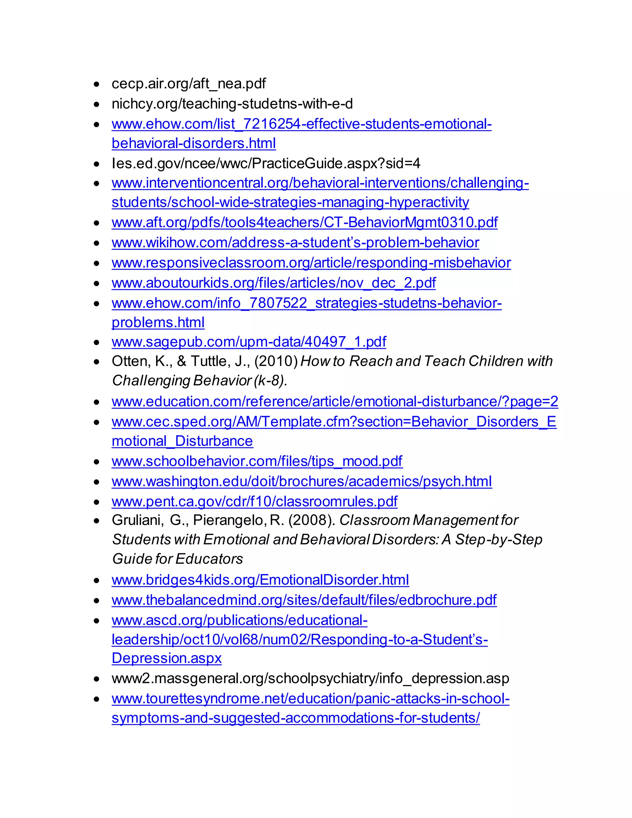  cecp.air.org/aft_nea.pdf
 nichcy.org/teaching-studetns-with-e-d
 www.ehow.com/list_7216254-effective-students-emotional-
behavioral-disorders.html
 Ies.ed.gov/ncee/wwc/PracticeGuide.aspx?sid=4
 www.interventioncentral.org/behavioral-interventions/challenging-
students/school-wide-strategies-managing-hyperactivity
 www.aft.org/pdfs/tools4teachers/CT-BehaviorMgmt0310.pdf
 www.wikihow.com/address-a-student’s-problem-behavior
 www.responsiveclassroom.org/article/responding-misbehavior
 www.aboutourkids.org/files/articles/nov_dec_2.pdf
 www.ehow.com/info_7807522_strategies-studetns-behavior-
problems.html
 www.sagepub.com/upm-data/40497_1.pdf
 Otten, K., & Tuttle, J., (2010) How to Reach and Teach Children with
Challenging Behavior(k-8).
 www.education.com/reference/article/emotional-disturbance/?page=2
 www.cec.sped.org/AM/Template.cfm?section=Behavior_Disorders_E
motional_Disturbance
 www.schoolbehavior.com/files/tips_mood.pdf
 www.washington.edu/doit/brochures/academics/psych.html
 www.pent.ca.gov/cdr/f10/classroomrules.pdf
 Gruliani, G., Pierangelo,R. (2008). Classroom Managementfor
Students with Emotional and BehavioralDisorders:A Step-by-Step
Guide for Educators
 www.bridges4kids.org/EmotionalDisorder.html
 www.thebalancedmind.org/sites/default/files/edbrochure.pdf
 www.ascd.org/publications/educational-
leadership/oct10/vol68/num02/Responding-to-a-Student’s-
Depression.aspx
 www2.massgeneral.org/schoolpsychiatry/info_depression.asp
 www.tourettesyndrome.net/education/panic-attacks-in-school-
symptoms-and-suggested-accommodations-for-students/
 