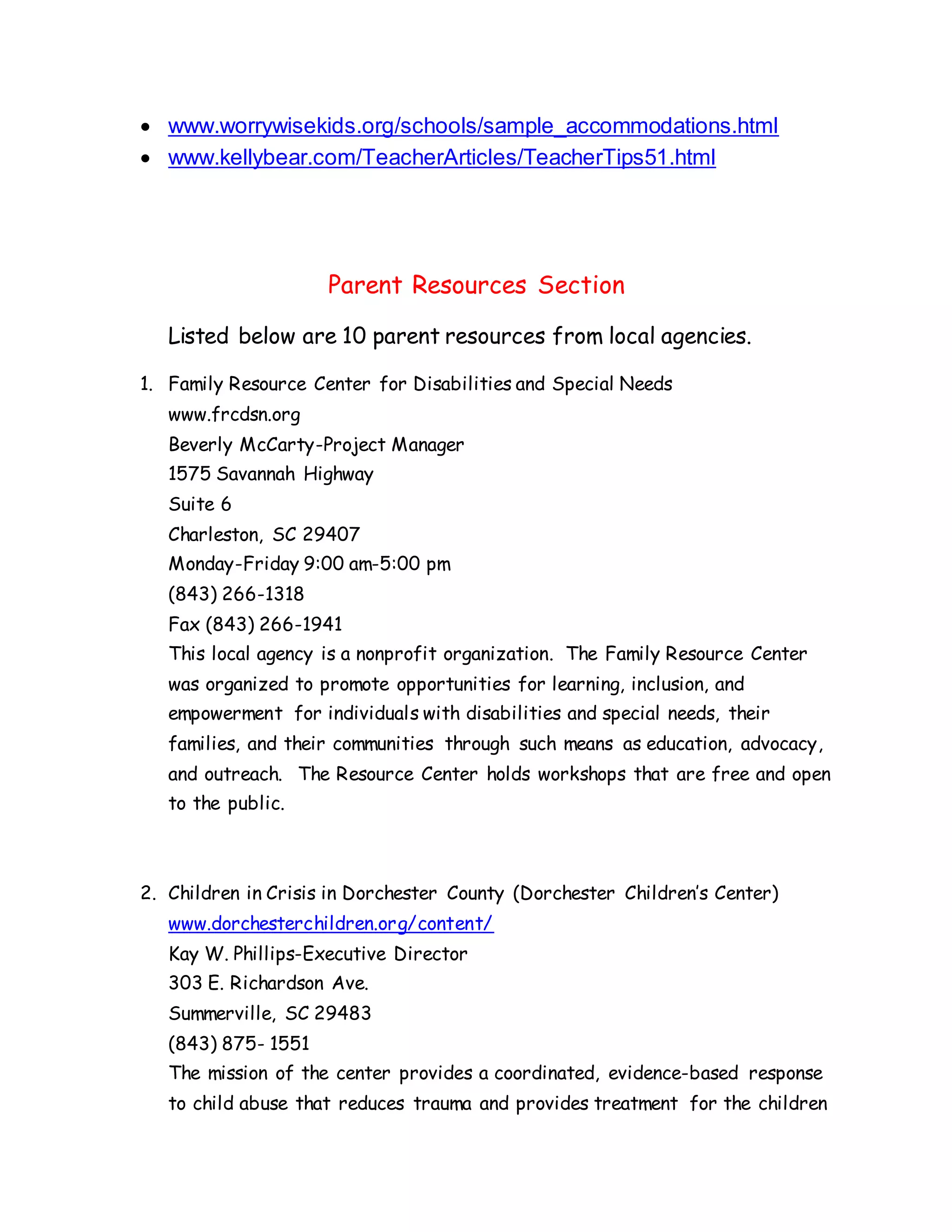  www.worrywisekids.org/schools/sample_accommodations.html
 www.kellybear.com/TeacherArticles/TeacherTips51.html
Parent Resources Section
Listed below are 10 parent resources from local agencies.
1. Family Resource Center for Disabilities and Special Needs
www.frcdsn.org
Beverly McCarty-Project Manager
1575 Savannah Highway
Suite 6
Charleston, SC 29407
Monday-Friday 9:00 am-5:00 pm
(843) 266-1318
Fax (843) 266-1941
This local agency is a nonprofit organization. The Family Resource Center
was organized to promote opportunities for learning, inclusion, and
empowerment for individuals with disabilities and special needs, their
families, and their communities through such means as education, advocacy,
and outreach. The Resource Center holds workshops that are free and open
to the public.
2. Children in Crisis in Dorchester County (Dorchester Children’s Center)
www.dorchesterchildren.org/content/
Kay W. Phillips-Executive Director
303 E. Richardson Ave.
Summerville, SC 29483
(843) 875- 1551
The mission of the center provides a coordinated, evidence-based response
to child abuse that reduces trauma and provides treatment for the children
 